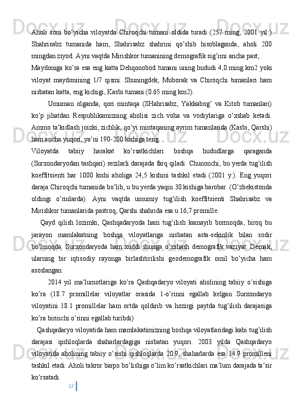 Aholi   soni   bo’yicha   viloyatda   Chiroqchi   tumani   oldida   turadi   (257   ming,   2001   yil:)
Shahrisabz   tumanida   ham,   Shahrisabz   shahrini   qo’shib   hisoblaganda,   aholi   200
mingdan ziyod. Ayni vaqtda Mirishkor tumanining demografik sig’imi ancha past;
Maydoniga ko’ra esa eng katta Dehqonobod tumani uning hududi 4,0 ming km2 yoki
viloyat   maydonining   1/7   qismi.   Shuningdek,   Muborak   va   Chiroqchi   tumanlari   ham
nisbatan katta, eng kichigi, Kasbi tumani (0.65 ming km2).
    Umuman   olganda,   qori   mintaqa   (SHahrisabz,   Yakkabog’   va   Kitob   tumanlari)
ko’p   jihatdan   Respublikamizning   aholisi   zich   voha   va   vodiylariga   o’xshab   ketadi.
Ammo ta’kidlash joizki, zichlik, qo’yi mintaqaning ayrim tumanlarida (Kasbi, Qarshi)
ham ancha yuqori, ya’ni 190-200 kishiga teng.
Viloyatda   tabiiy   harakat   ko’rsatkichlari   boshqa   hududlarga   qaraganda
(Surxondaryodan tashqari) sezilarli darajada farq qiladi. Chunonchi, bu yerda tug’ilish
koeffitsienti   har   1000   kishi   aholiga   24,5   kishini   tashkil   etadi   (2001   y.).   Eng   yuqori
daraja Chiroqchi tumanida bo’lib, u bu yerda yaqin 30 kishiga barobar. (O’zbekistonda
oldingi   o’rinlarda).   Ayni   vaqtda   umumiy   tug’ilish   koeffitsienti   Shahrisabz   va
Mirishkor tumanlarida pastroq, Qarshi shahrida esa u 16,7 promille.
      Qayd   qilish   lozimki,   Qashqadaryoda   ham   tug’ilish   kamayib   bormoqda,   biroq   bu
jarayon   mamlakatning   boshqa   viloyatlariga   nisbatan   asta-sekinlik   bilan   sodir
bo’lmoqda.   Surxondaryoda   ham   xuddi   shunga   o’xshash   demografik   vaziyat.   Demak,
ularning   bir   iqtisodiy   rayonga   birlashtirilishi   geodemografik   omil   bo’yicha   ham
asoslangan.
    201 4   yil   ma’lumotlariga   ko’ra   Qashqadaryo   viloyati   aholining   tabiiy   o’sishiga
ko’ra   (18.7   promillelar   viloyatlar   orasida   1-o’rinni   egallab   kelgan   Surxondaryo
viloyatini   18.1   promillelar   ham   ortda   qoldirib   va   hozirgi   paytda   tug’ilish   darajasiga
ko’ra birinchi o’rinni egallab turibdi)
    Qashqadaryo viloyatida ham mamlakatimizning boshqa viloyatlaridagi kabi tug’ilish
darajasi   qishloqlarda   shaharlardagiga   nisbatan   yuqori.   2003   yilda   Qashqadaryo
viloyatida   aholining   tabiiy   o’sishi   qishloqlarda   20.9,   shaharlarda   esa   14.9   promilleni
tashkil etadi. Aholi takror barpo bo’lishiga o’lim ko’rsatkichlari ma’lum darajada ta’sir
ko’rsatadi.
17 