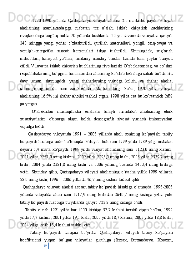       1970-1990   yillarda   Qashqadaryo   viloyati   aholisi   2.1   marta   ko’paydi.   Viloyat
aholisining   mamlakatdagiga   nisbatan   tez   o’sishi   ishlab   chiqarish   kuchlarining
rivojlanishiga   bog’liq  holda  70-yillarda   boshlandi.  20  yil   davomida  viloyatda  qariyib
240   mingga   yangi   yerlar   o’zlashtirildi,   qurilish   materiallari,   yengil,   oziq-ovqat   va
yonilg’i-energetika   sanoati   korxonalari   ishga   tushirildi.   Shuningdek,   sug’orish
inshootlari,   transport   yo’llari,   madaniy   maishiy   binolar   hamda   turar   joylar   bunyod
etildi. Viloyatda ishlab chiqarish kuchlarining rivojlanishi O’zbekistondagi va qo’shni
respublikalarning ko’pgina tumanlaridan aholining ko’chib kelishiga sabab bo’ldi. Bu
davr   uchun,   shuningdek,   yangi   shaharlarning   vujudga   kelishi   va   shahar   aholisi
salmog’ining   ortishi   ham   xarakterlidir.   Ma’lumotlarga   ko’ra,   1970   yilda   viloyat
aholisining 16.5% ini shahar aholisi tashkil etgan. 1990 yilda esa bu ko’rsatkich 26%
ga yetgan. 
      O’zbekiston   mustaqillikka   erishishi   tufayli   mamlakat   aholisining   etnik
xususiyatlarini   e’tiborga   olgan   holda   demografik   siyosat   yuritish   imkoniyatlari
vujudga keldi.
        Qashqadaryo   viloyatida   1991   –   2005   yillarda   aholi   sonining   ko’payishi   tabiiy
ko’payish hisobiga sodir bo’lmoqda. Viloyat aholi soni 1999 yilda 1989 yilga nisbatan
deyarli   1,4   marta   ko’paydi.   1999   yilda   viloyat   aholisining   soni   2123,0   ming   kishini,
2001 yilda 2257,0 ming kishini, 2002 yilda 2298,0 ming kishi, 2003 yilda 2339,7 ming
kishi,   2004   yilda   2381,8   ming   kishi   va   2006   yilning   boshida   2420,4   ming   kishiga
yetdi.   Shunday   qilib,   Qashqadaryo   viloyati   aholisining   o’rtacha   yillik   1999   yillarda
58,0 ming kishi, 1996 – 2006 yillarda 46,7 ming kishini tashkil qildi.
    Qashqadaryo viloyati aholisi asosan tabiiy ko’payish hisobiga o’smoqda. 1995-2005
yillarda   viloyatda   aholi   soni   1917,9   ming   kishidan   2640,7   ming   kishiga   yetdi   yoki
tabiiy ko’payish hisobiga bu yillarda qariyib 722,8 ming kishiga o’sdi.
      Tabiiy   o’sish   1991   yilda   har   1000   kishiga   37,7   kishini   tashkil   etgan   bo’lsa,   1999
yilda 17,7 kishini, 2001 yilda 19,1 kishi, 2002 yilda 18,7 kishini, 2003 yilda 18,8 kishi,
2004 yilga kelib 18,4 kishini tashkil etdi.
      Tabiiy   ko’payish   darajasi   bo’yicha   Qashqadaryo   viloyati   tabiiy   ko’payish
koeffitsienti   yuqori   bo’lgan   viloyatlar   guruhiga   (Jizzax,   Surxandaryo,   Xorazm,
19 
