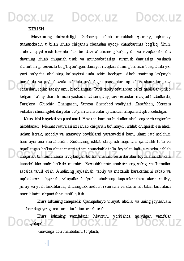    KIRISH
      Mavzuning   dolzarbligi .   Darhaqiqat   aholi   murakkab   ijtimoiy,   iqtisodiy
tushunchadir,   u   bilan   ishlab   chiqarish   «boshdan   oyoq»   chambarchas   bog’liq.   Shuni
alohida   qayd   etish   lozimki,   har   bir   davr   aholisining   ko’payishi   va   rivojlanishi   shu
davrning   ishlab   chiqarish   usuli   va   munosabatlariga,   turmush   darajasiga,   yashash
sharoitlariga bevosita bog’liq bo’lgan. Jamiyat rivojlanishining birinchi bosqichida yer
yuzi   bo’yicha   aholining   ko’payishi   juda   sekin   kechgan.   Aholi   sonining   ko’payib
borishida   va   joylashuvida   qabilala   joylashgan   maskanlarning   tabiiy   sharoitlari,   suv
resurslari, iqlim asosiy omil hisoblangan. Turli tabiiy ofatlardan ba’zi qabilalar qirilib
ketgan. Tabiiy sharoiti inson yashashi uchun qulay, suv resurslari mavjud hududlarda,
Farg’ona,   Chirchiq   Ohangaron,   Surxon   Sherobod   vodiylari,   Zarafshon,   Xorazm
vohalari shuningdek daryolar bo’ylarida insonlar qadimdan istiqomad qilib kelishgan. 
      Kurs ishi boyekti va predmati . Hozirda ham bu hududlar aholi eng zich regionlar
hisoblanadi. Mehnat resurslarisiz ishlab chiqarish bo’lmaydi, ishlab chiqarish esa aholi
uchun   kerak;   moddiy   va   manaviy   boyliklarni   yaratuvchisi   ham,   ularni   iste’molchisi
ham   ayni   ana   shu   aholidir.   Xududning   ishlab   chiqarish   majmuasi   qanchilik   to’la   va
tugallangan bo’lsa ahnat resurslaridan shunchalik to’la foydalaniladi, aksincha, ishlab
chiqarish   bir   tomonlama   rivojlangan   bo’lsa,   mehnat   resurslaridan   foydalanishda   kata
kamchiliklar   sodir   bo’lishi   mumkin.  Respublikamiz   aholisini   eng   so’ngi   ma’lumotlar
asosida   tahlil   etish.   Aholining   joylashish,   tabiiy   va   mexanik   harakatlarini   sabab   va
oqibatlarini   o’rganish,   viloyatlar   bo’yicha   aholining   taqsimlanishini   ularni   milliy,
jinsiy va yosh tarkiblarini, shuningdek mehnat resurslari va ularni ish bilan taminlash
masalalarini o’rganish va tahlil qilish. 
Kurs ishining maqsadi:   Qashqadaryo viloyati  aholisi  va uning joylashishi
haqidagi yangi ma`lumotlar bilan tanishtirish.
Kurs   ishining   vazifalari:   Mavzuni   yoritishda   qo`yilgan   vazifalar
quyidagilar:
-mavzuga doir manbalarni to`plash,
2 