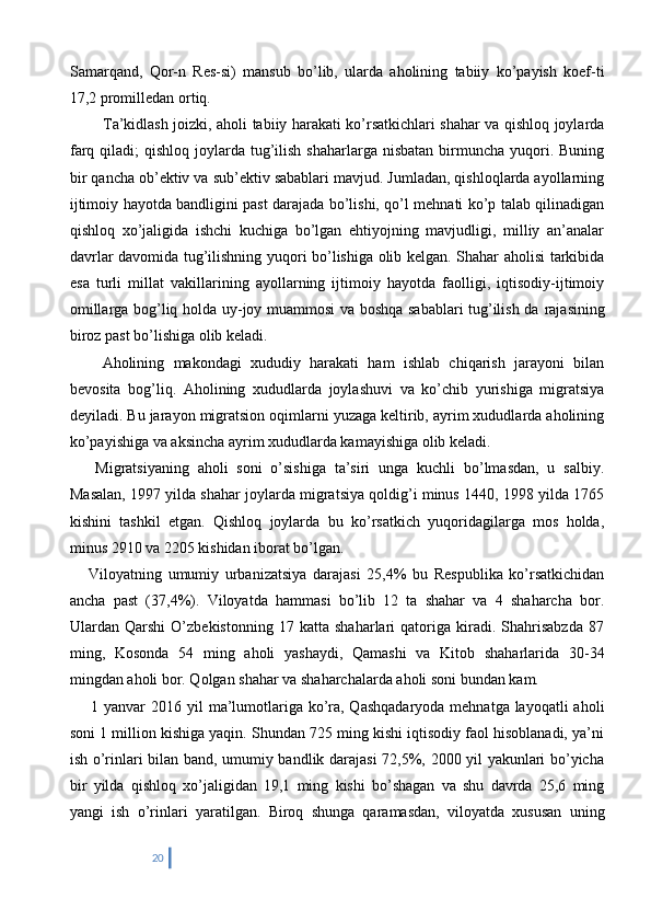 Samarqand,   Qor-n   Res-si)   mansub   bo’lib,   ularda   aholining   tabiiy   ko’payish   koef-ti
17,2 promilledan ortiq.
    Ta’kidlash joizki, aholi tabiiy harakati ko’rsatkichlari shahar va qishloq joylarda
farq  qiladi;   qishloq  joylarda  tug’ilish  shaharlarga  nisbatan  birmuncha yuqori. Buning
bir qancha ob’ektiv va sub’ektiv sabablari mavjud. Jumladan, qishloqlarda ayollarning
ijtimoiy hayotda bandligini past darajada bo’lishi, qo’l mehnati ko’p talab qilinadigan
qishloq   xo’jaligida   ishchi   kuchiga   bo’lgan   ehtiyojning   mavjudligi,   milliy   an’analar
davrlar davomida tug’ilishning yuqori bo’lishiga olib kelgan. Shahar aholisi tarkibida
esa   turli   millat   vakillarining   ayollarning   ijtimoiy   hayotda   faolligi,   iqtisodiy-ijtimoiy
omillarga bog’liq holda uy-joy muammosi va boshqa sabablari tug’ilish da   rajasining
biroz past bo’lishiga olib keladi.
  Aholining   makondagi   xududiy   harakati   ham   ishlab   chiqarish   jarayoni   bilan
bevosita   bog’liq.   Aholining   xududlarda   joylashuvi   va   ko’chib   yurishiga   migratsiya
deyiladi. Bu jarayon migratsion oqimlarni yuzaga keltirib, ayrim xududlarda aholining
ko’payishiga va aksincha ayrim xududlarda kamayishiga olib keladi.
      Migratsiyaning   aholi   soni   o’sishiga   ta’siri   unga   kuchli   bo’lmasdan,   u   salbiy.
Masalan, 1997 yilda shahar joylarda migratsiya qoldig’i minus 1440, 1998 yilda 1765
kishini   tashkil   etgan.   Qishloq   joylarda   bu   ko’rsatkich   yuqoridagilarga   mos   holda,
minus 2910 va 2205 kishidan iborat bo’lgan.
      Viloyatning   umumiy   urbanizatsiya   darajasi   25,4%   bu   Respublika   ko’rsatkichidan
ancha   past   (37,4%).   Viloyatda   hammasi   bo’lib   12   ta   shahar   va   4   shaharcha   bor.
Ulardan   Qarshi   O’zbekistonning   17   katta   shaharlari   qatoriga   kiradi.   Shahrisabzda   87
ming,   Kosonda   54   ming   aholi   yashaydi,   Qamashi   va   Kitob   shaharlarida   30-34
mingdan aholi bor. Qolgan shahar va shaharchalarda aholi soni bundan kam.
       1 yanvar  201 6 yil  ma’lumotlariga ko’ra, Qashqadaryoda mehnatga layoqatli  aholi
soni 1 million kishiga yaqin. Shundan 725 ming kishi iqtisodiy faol hisoblanadi, ya’ni
ish o’rinlari bilan band, umumiy bandlik darajasi 72,5%, 2000 yil yakunlari bo’yicha
bir   yilda   qishloq   xo’jaligidan   19,1   ming   kishi   bo’shagan   va   shu   davrda   25,6   ming
yangi   ish   o’rinlari   yaratilgan.   Biroq   shunga   qaramasdan,   viloyatda   xususan   uning
20 