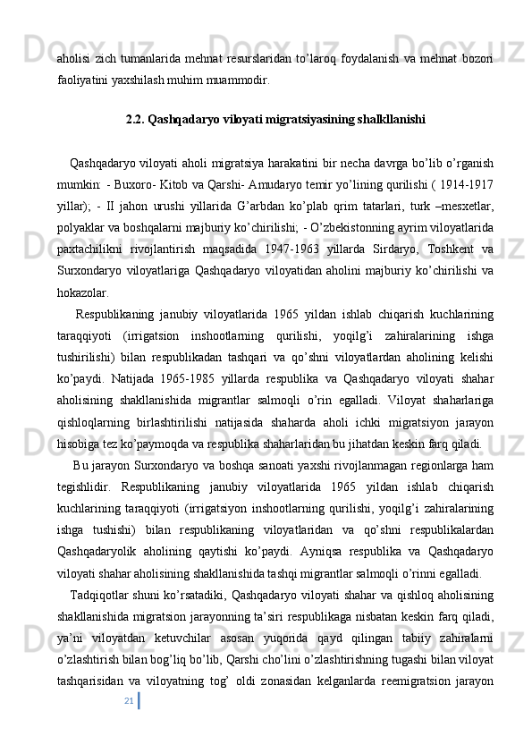 aholisi   zich   tumanlarida   mehnat   resurslaridan   to’laroq   foydalanish   va   mehnat   bozori
faoliyatini yaxshilash muhim muammodir.
  
2.2. Qashqadaryo viloyati migratsiyasining shalkllanishi
     Qashqadaryo viloyati aholi migratsiya harakatini bir necha davrga bo’lib o’rganish
mumkin: - Buxoro- Kitob va Qarshi- Amudaryo temir yo’lining qurilishi ( 1914-1917
yillar);   -   II   jahon   urushi   yillarida   G’arbdan   ko’plab   qrim   tatarlari,   turk   –mesxetlar,
polyaklar va boshqalarni majburiy ko’chirilishi; - O’zbekistonning ayrim viloyatlarida
paxtachilikni   rivojlantirish   maqsadida   1947-1963   yillarda   Sirdaryo,   Toshkent   va
Surxondaryo   viloyatlariga   Qashqadaryo   viloyatidan   aholini   majburiy   ko’chirilishi   va
hokazolar. 
      Respublikaning   janubiy   viloyatlarida   1965   yildan   ishlab   chiqarish   kuchlarining
taraqqiyoti   (irrigatsion   inshootlarning   qurilishi,   yoqilg’i   zahiralarining   ishga
tushirilishi)   bilan   respublikadan   tashqari   va   qo’shni   viloyatlardan   aholining   kelishi
ko’paydi.   Natijada   1965-1985   yillarda   respublika   va   Qashqadaryo   viloyati   shahar
aholisining   shakllanishida   migrantlar   salmoqli   o’rin   egalladi.   Viloyat   shaharlariga
qishloqlarning   birlashtirilishi   natijasida   shaharda   aholi   ichki   migratsiyon   jarayon
hisobiga tez ko’paymoqda va respublika shaharlaridan bu jihatdan keskin farq qiladi. 
       Bu jarayon Surxondaryo va boshqa sanoati yaxshi rivojlanmagan regionlarga ham
tegishlidir.   Respublikaning   janubiy   viloyatlarida   1965   yildan   ishlab   chiqarish
kuchlarining   taraqqiyoti   (irrigatsiyon   inshootlarning   qurilishi,   yoqilg’i   zahiralarining
ishga   tushishi)   bilan   respublikaning   viloyatlaridan   va   qo’shni   respublikalardan
Qashqadaryolik   aholining   qaytishi   ko’paydi.   Ayniqsa   respublika   va   Qashqadaryo
viloyati shahar aholisining shakllanishida tashqi migrantlar salmoqli o’rinni egalladi.  
     Tadqiqotlar shuni  ko’rsatadiki, Qashqadaryo viloyati shahar  va qishloq aholisining
shakllanishida migratsion jarayonning ta’siri respublikaga nisbatan keskin farq qiladi,
ya’ni   viloyatdan   ketuvchilar   asosan   yuqorida   qayd   qilingan   tabiiy   zahiralarni
o’zlashtirish bilan bog’liq bo’lib, Qarshi cho’lini o’zlashtirishning tugashi bilan viloyat
tashqarisidan   va   viloyatning   tog’   oldi   zonasidan   kelganlarda   reemigratsion   jarayon
21 