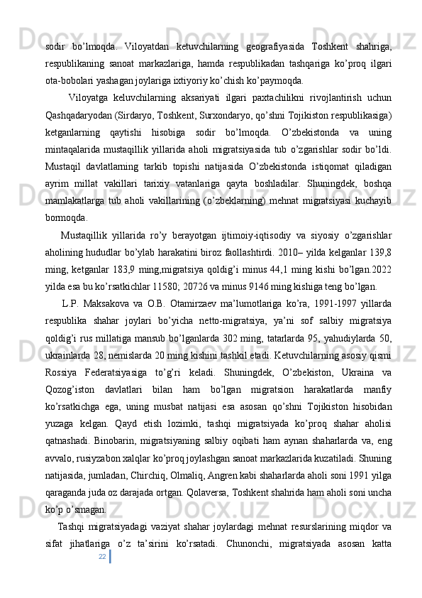 sodir   bo’lmoqda.   Viloyatdan   ketuvchilarning   geografiyasida   Toshkent   shahriga,
respublikaning   sanoat   markazlariga,   hamda   respublikadan   tashqariga   ko’proq   ilgari
ota-bobolari yashagan joylariga ixtiyoriy ko’chish ko’paymoqda. 
        Viloyatga   keluvchilarning   aksariyati   ilgari   paxtachilikni   rivojlantirish   uchun
Qashqadaryodan (Sirdaryo, Toshkent, Surxondaryo, qo’shni Tojikiston respublikasiga)
ketganlarning   qaytishi   hisobiga   sodir   bo’lmoqda.   O’zbekistonda   va   uning
mintaqalarida   mustaqillik   yillarida   aholi   migratsiyasida   tub   o’zgarishlar   sodir   bo’ldi.
Mustaqil   davlatlarning   tarkib   topishi   natijasida   O’zbekistonda   istiqomat   qiladigan
ayrim   millat   vakillari   tarixiy   vatanlariga   qayta   boshladilar.   Shuningdek,   boshqa
mamlakatlarga   tub   aholi   vakillarining   (o’zbeklarning)   mehnat   migratsiyasi   kuchayib
bormoqda. 
      Mustaqillik   yillarida   ro’y   berayotgan   ijtimoiy-iqtisodiy   va   siyosiy   o’zgarishlar
aholining hududlar bo’ylab harakatini biroz faollashtirdi. 2010– yilda kelganlar 139,8
ming,   ketganlar   183,9   ming,migratsiya   qoldig’i   minus   44,1   ming   kishi   bo’lgan.2022
yilda esa bu ko’rsatkichlar 11580; 20726 va minus 9146 ming kishiga teng bo’lgan. 
        L.P.   Maksakova   va   O.B.   Otamirzaev   ma’lumotlariga   ko’ra,   1991-1997   yillarda
respublika   shahar   joylari   bo’yicha   netto-migratsiya,   ya’ni   sof   salbiy   migratsiya
qoldig’i  rus millatiga mansub  bo’lganlarda 302 ming, tatarlarda  95, yahudiylarda 50,
ukrainlarda 28, nemislarda 20 ming kishini tashkil etadi. Ketuvchilarning asosiy qismi
Rossiya   Federatsiyasiga   to’g’ri   keladi.   Shuningdek,   O’zbekiston,   Ukraina   va
Qozog’iston   davlatlari   bilan   ham   bo’lgan   migratsion   harakatlarda   manfiy
ko’rsatkichga   ega,   uning   musbat   natijasi   esa   asosan   qo’shni   Tojikiston   hisobidan
yuzaga   kelgan.   Qayd   etish   lozimki,   tashqi   migratsiyada   ko’proq   shahar   aholisi
qatnashadi.   Binobarin,   migratsiyaning   salbiy   oqibati   ham   aynan   shaharlarda   va,   eng
avvalo, rusiyzabon xalqlar ko’proq joylashgan sanoat markazlarida kuzatiladi. Shuning
natijasida, jumladan, Chirchiq, Olmaliq, Angren kabi shaharlarda aholi soni 1991 yilga
qaraganda juda oz darajada ortgan. Qolaversa, Toshkent shahrida ham aholi soni uncha
ko’p o’smagan. 
      Tashqi   migratsiyadagi   vaziyat   shahar   joylardagi   mehnat   resurslarining   miqdor   va
sifat   jihatlariga   o’z   ta’sirini   ko’rsatadi.   Chunonchi,   migratsiyada   asosan   katta
22 