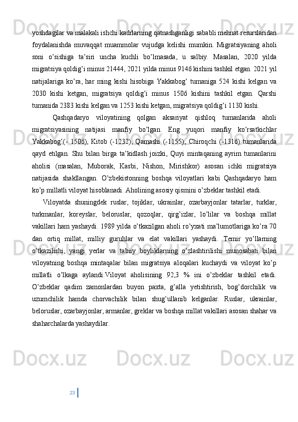 yoshdagilar va malakali ishchi kadrlarning qatnashganligi sababli mehnat resurslaridan
foydalanishda   muvaqqat   muammolar   vujudga   kelishi   mumkin.   Migratsiyaning   aholi
soni   o’sishiga   ta’siri   uncha   kuchli   bo’lmasada,   u   salbiy.   Masalan,   2020   yilda
migratsiya qoldig’i minus 21444, 2021 yilda minus 9146 kishini tashkil etgan. 2021 yil
natijalariga   ko’ra,   har   ming   kishi   hisobiga   Yakkabog’   tumaniga   524   kishi   kelgan   va
2030   kishi   ketgan,   migratsiya   qoldig’i   minus   1506   kishini   tashkil   etgan.   Qarshi
tumanida 2383 kishi kelgan va 1253 kishi ketgan, migratsiya qoldig’i 1130 kishi. 
      Qashqadaryo   viloyatining   qolgan   aksariyat   qishloq   tumanlarida   aholi
migratsiyasining   natijasi   manfiy   bo’lgan.   Eng   yuqori   manfiy   ko’rsatkichlar
Yakkabog’(-   1506),   Kitob   (-1232),   Qamashi   (-1155),   Chiroqchi   (-1316)   tumanlarida
qayd   etilgan.   Shu   bilan   birga   ta’kidlash   joizki,   Quyi   mintaqaning   ayrim   tumanlarini
aholisi   (masalan,   Muborak,   Kasbi,   Nishon,   Mirishkor)   asosan   ichki   migratsiya
natijasida   shakllangan.   O’zbekistonning   boshqa   viloyatlari   kabi   Qashqadaryo   ham
ko’p millatli viloyat hisoblanadi. Aholining asosiy qismini o’zbeklar tashkil etadi. 
      Viloyatda   shuningdek   ruslar,   tojiklar,   ukrainlar,   ozarbayjonlar   tatarlar,   turklar,
turkmanlar,   koreyslar,   beloruslar,   qozoqlar,   qirg’izlar,   lo’lilar   va   boshqa   millat
vakillari ham yashaydi. 1989 yilda o’tkazilgan aholi ro’yxati ma’lumotlariga ko’ra 70
dan   ortiq   millat,   milliy   guruhlar   va   elat   vakillari   yashaydi.   Temir   yo’llarning
o’tkazilishi,   yangi   yerlar   va   tabiiy   boyliklarning   o’zlashtirilishi   munosabati   bilan
viloyatning   boshqa   mintaqalar   bilan   migratsiya   aloqalari   kuchaydi   va   viloyat   ko’p
millatli   o’lkaga   aylandi.Viloyat   aholisining   92,3   %   ini   o’zbeklar   tashkil   etadi.
O’zbeklar   qadim   zamonlardan   buyon   paxta,   g’alla   yetishtirish,   bog’dorchilik   va
uzumchilik   hamda   chorvachilik   bilan   shug’ullanib   kelganlar.   Ruslar,   ukrainlar,
beloruslar, ozarbayjonlar, armanlar, greklar va boshqa millat vakillari asosan shahar va
shaharchalarda yashaydilar.
      
23 