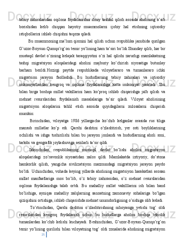tabiiy  zahiralaridan  oqilona   foydalanishni   ilmiy   tashkil   qilish   asosida   aholining   o’sib
borishidan   kelib   chiqqan   hayotiy   muammolarni   ijobiy   hal   etishning   iqtisodiy
istiqbollarini ishlab chiqishni taqoza qiladi. 
   Bu muammoning ma’lum qismini hal qilish uchun respublika janubida qurilgan
G’uzor-Boysun-Qumqo’rg’on temir yo’lining ham ta’siri bo’ldi.Shunday qilib, har bir
mustaqil   davlat   o’zining   kelajak   taraqqiyotini   o’zi   hal   qilishi   zarurligi   mamlakatning
tashqi   migratsiyon   aloqalaridagi   aholini   majburiy   ko’chirish   siyosatiga   butunlay
barham   berildi.Hozirgi   paytda   respublikada   viloyatlararo   va   tumanlararo   ichki
migratsion   jarayon   faollashdi.   Bu   hududlarning   tabiiy   zahiralari   va   iqtisodiy
imkoniyatlaridan   kengroq   va   oqilona   foydalanishga   katta   imkoniyat   yaratadi.   Shu
bilan   birga   boshqa   millat   vakillarini   ham   ko’proq   ishlab   chiqarishga   jalb   qilish   va
mehnat   resurslaridan   foydalanish   masalalariga   ta’sir   qiladi.   Viloyat   aholisining
migratsiyon   aloqalarini   tahlil   etish   asosida   quyidagilarni   xulosalarni   chiqarish
mumkin:
    Birinchidan,   viloyatga   1986   yillargacha   ko’chib   kelganlar   orasida   rus   tiliga
mansub   millatlar   ko’p   edi.   Qarshi   dashtini   o’zlashtirish,   yer   osti   boyliklarining
ochilishi   va   ishga   tushirilishi   bilan   bu   jarayon   jonlandi   va   hududlarning   aholi   soni,
tarkibi va geografik joylashuviga sezilarli ta’sir qildi. 
  Ikkinchidan,   respublikaning   mustaqil   davlat   bo’lishi   aholini   migratsiyon
aloqalaridagi   zo’ravonlik   siyosatidan   xalos   qildi.   Mamlakatda   ixtiyoriy,   do’stona
hamkorlik   qilish,   yangicha   sivilizatsiyon   mazmundagi   migratsiyon   jarayon   paydo
bo’ldi. Uchinchidan, vohada keying yillarda aholining migratsiyon harakatlari asosan
millat   manfaatlariga   mos   bo’lib,   o’z   tabiiy   zahirasidan,   o’z   mehnat   resurslaridan
oqilona   foydalanishga   talab   ortdi.   Bu   mahalliy   millat   vakilllarini   ish   bilan   band
bo’lishiga,   ayniqsa   mahalliy   xalqlarning   sanoatning   zamonaviy   sohalariga   bo’lgan
qiziqishini ortishiga, ishlab chiqarishda mehnat unumdorligining o’sishiga olib keladi.
    To’rtinchidan,   Qarshi   dashtini   o’zlashtirishning   nihoyasiga   yetishi   tog’   oldi
resurslaridan   kengroq   foydalanish   uchun   bu   hududlarga   aholini   boshqa   tekislik
tumanlardan   ko’chib   kelishi   kuchayadi.   Beshinchidan,   G’uzor-Boysun-Qumqo’rg’on
temir   yo’lining   qurilishi   bilan   viloyatning   tog’   oldi   zonalarida   aholining   migratsiyon
25 