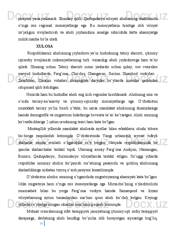 jarayoni yana jonlanadi. Shunday qilib, Qashqadaryo viloyati aholisining shakllanishi
o’ziga   xos   regional   xususiyatlarga   ega.   Bu   xususiyatlarni   hisobga   olib   viloyat
xo’jaligini   rivojlantirish   va   aholi   joylanishini   amalga   oshirishda   katta   ahamiyatga
molik manba bo’la oladi.
               XULOSA 
    Respublikamiz   aholisining   joylashuvi-ya’ni   hududining   tabiiy   sharoiti,   ijtimoiy
iqtisodiy   rivojlanish   imkoniyatlarining   turli   -tumanligi   aholi   joylashuviga   ham   ta’sir
qiladi.   Shuning   uchun   Tabiiy   sharoiti   inson   yashashi   uchun   qulay,   suv   resurslari
mavjud   hududlarda,   Farg’ona,   Chirchiq   Ohangaron,   Surxon   Sherobod   vodiylari   ,
Zarafshon,   Xorazm   vohalari   shuningdek   daryolar   bo’ylarida   insonlar   qadimdan
istiqomad qilib kelishgan. 
    Hozirda ham bu hududlar aholi eng zich regionlar hisoblanadi. Aholining soni va
o’sishi   tarixiy-an’anaviy   va   ijtimoiy-iqtisodiy   xususiyatlarga   ega.   O’zbekiston
murakkab   tarixiy   yo’lni   bosib   o’tdiki,   bu   narsa   mamlakat   aholisining   dinamikasiga
hamda demografik va migratsion holatlariga bevosita ta’sir ko’rsatgan. Aholi sonining
ko’rsatkichlariga 2-jahon urushining tasiri ham kata bo’lgan.
    Mustaqillik   yillarida   mamlakat   aholisida   ayollar   bilan   erkaklarni   ulushi   tobora
bir-biriga   yaqinlashib   kelmoqda.   O’zbekistonda   Yangi   urbanistik   siyosat   tufayli
shaharlar   sonida   sezilarli   o’zgarishlar   ro’y   bergan.   Natijada   respublikamizda   bir
qancha   shaharchalar   tashkil   topdi.   Ularning   asosiy   Farg’ona   Andijon,   Namangan,
Buxoro,   Qashqadaryo,   Surxondaryo   viloyatlarida   tashkil   etilgan.   So’nggi   yillarda
respublika   umumiy   aholisi   ko’payish   sur’atining   pasayishi   va   qishloq   aholisining
shaharliklarga nisbatan tezroq o’sish jarayoni kuzatilmoqda. 
  O’zbekiston aholisi sonining o’zgarishida migratsiyaning ahamiyati kata bo’lgan.
Ichki   migratsiya   ham   o’ziga   xos   xususiyatlarga   ega.   Mirzacho’lning   o’zlashtirilishi
munosabati   bilan   bu   yerga   Farg’ona   vodiysi   hamda   Samarqand   va   Jizzax
viloyatlarining   ayrim   tumanlaridan   ma’lum   qism   aholi   ko’chib   kelgan.   Keyingi
yillarda ro’yxatga olingan ishsizlar soni ham qisqarib bormoqda. 
   Mehnat resurslarining sifat taraqqiyoti jamiyatning ijtimoiy-iqti sodiy taraqqiyot
darajasiga,   davlatning   aholi   bandligi   bo’yicha   olib   borayotgan   siyosatiga   bog’liq.
26 