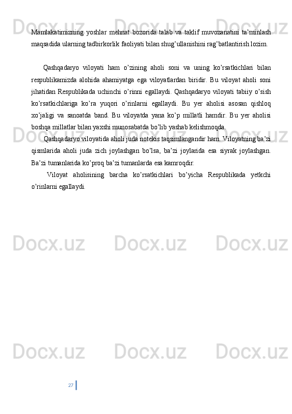 Mamlakatimizning   yoshlar   mehnat   bozorida   talab   va   taklif   muvozanatini   ta’minlash
maqsadida ularning tadbirkorlik faoliyati bilan shug’ullanishini rag’batlantirish lozim.
      Qashqadaryo   viloyati   ham   o’zining   aholi   soni   va   uning   ko’rsatkichlari   bilan
respublikamizda   alohida   ahamiyatga   ega   viloyatlardan   biridir.   Bu   viloyat   aholi   soni
jihatidan  Respublikada   uchinchi   o’rinni   egallaydi.   Qashqadaryo   viloyati   tabiiy   o’sish
ko’rsatkichlariga   ko’ra   yuqori   o’rinlarni   egallaydi.   Bu   yer   aholisi   asosan   qishloq
xo’jaligi   va   sanoatda   band.   Bu   viloyatda   yana   ko’p   millatli   hamdir.   Bu   yer   aholisi
boshqa millatlar bilan yaxshi munosabatda bo’lib yashab kelishmoqda.
 Qashqadaryo viloyatida aholi juda notekis taqsimlangandir ham. Viloyatning ba’zi
qismlarida   aholi   juda   zich   joylashgan   bo’lsa,   ba’zi   joylarida   esa   siyrak   joylashgan.
Ba’zi tumanlarida ko’proq ba’zi tumanlarda esa kamroqdir.
  Viloyat   aholisining   barcha   ko’rsatkichlari   bo’yicha   Respublikada   yetkchi
o’rinlarni egallaydi.
27 