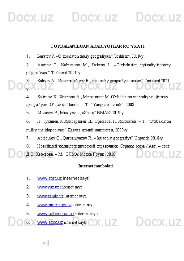 FOYDALANILGAN ADABIYO Т LAR RO`YXATI:
1. Baratov P. «O`zbekiston tabiiy geografiyasi” Toshkent, 2019-y.
2. Asanov   T.,   Nabixanov   M.,   Safarov   I.,   «O`zbekiston   iqtisodiy-ijtimoiy
jo`g`rofiyasi” Toshkent 2021-y.
3. Soliyev A., Muxamadaliyev R., «Iqtisodiy geografiya asoslari” Toshkent 2021-
y.
4. Salimov   X.,   Xatamov   A.,   Mamajonov   M.   O’zbekiston   iqtisodiy   va   ijtimoiy  
geografiyasi.   O’quv qo’llanma. – T.: “Yangi asr avlodi”, 2008.
5. Musayev P., Musayev J., «Sharq” NMAK 2019-y
6. Н .   Т ў хлиев ,   Қ . Ҳ а қ бердиев ,   Ш .   Эрматов ,   Н .   Холматов . – T.: “O’zbekiston
milliy ensiklopediyasi”   Давлат   илмий   нашриёти , 2020-y
7. Abriqulov Q., Qurbaniyazov R., «Iqtisodiy geografiya” Urganch 2018-y.
8. Новейший энциклопедический справочник. Страны мира / Авт. – сост.
Д.О. Хвостова. – М. :   ОЛМА Медиа Групп, 20 20.
Internet manbalari
1. www.stat.uz     internet sayti
2. www.yuz.uz     internet sayti
3. www.zamin.uz     internet sayti
4. www.minenergy.uz     internet sayti
5. www.uzbeccoal.uz      internet sayti
6. www.sgcc.uz      internet sayti
28 