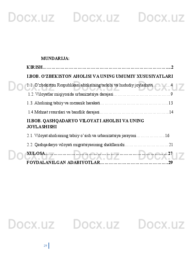              MUNDARIJA:
KIRISH………………………………………………………………………….....2
I.BOB. O’ZBEKISTON AHOLISI VA UNING UMUMIY XUSUSIYATLARI
1.1. O’zbekiston Respublikasi aholisining tarkibi va hududiy joylashuvi………....4
 1.2. Viloyatlar miqiyosida urbanizatsiya darajasi…………………………………9
1.3. Aholining tabiiy va mexanik harakati………………………………………..13
 1.4.Mehnat resurslari va bandlik darajasi………………………………………...14
II.BOB. QASHQADARYO VILOYATI AHOLISI VA UNING 
JOYLASHISHI
2.1. Viloyat aholisining tabiiy o’sish va urbanizatsiya jarayoni………………..16 
2.2. Qashqadaryo viloyati migratsiyasining shakllanishi…………………………21
XULOSA…………………………………………………………………………27
FOYDALANILGAN ADABIYOTLAR………………………………………..29
29 