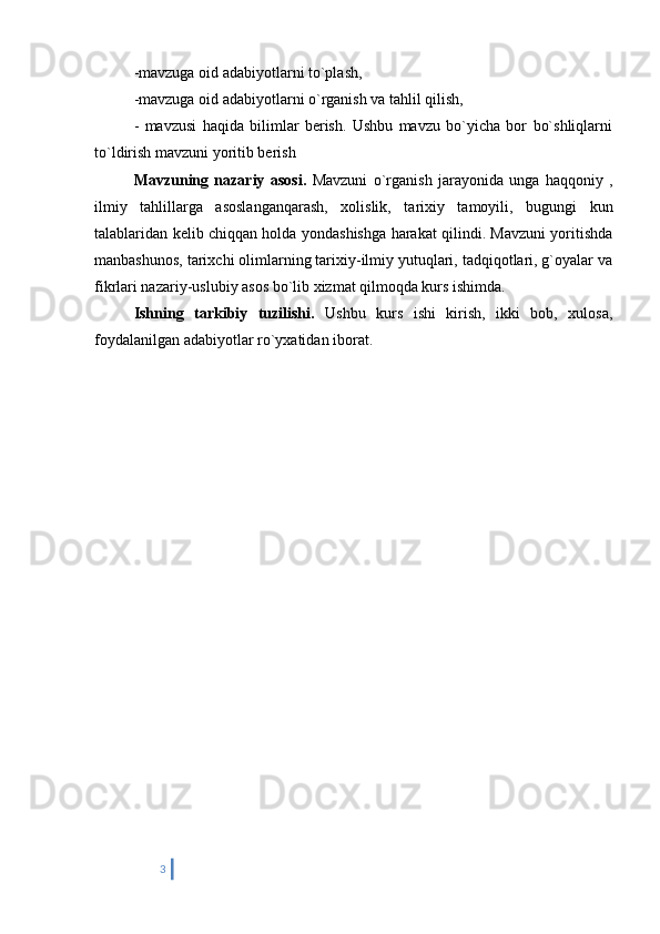 -mavzuga oid adabiyotlarni to`plash,
-mavzuga oid adabiyotlarni o`rganish va tahlil qilish,
-   mavzusi   haqida   bilimlar   berish.   Ushbu   mavzu   bo`yicha   bor   bo`shliqlarni
to`ldirish mavzuni yoritib berish
Mavzuning   nazariy   asosi.   Mavzuni   o`rganish   jarayonida   unga   haqqoniy   ,
ilmiy   tahlillarga   asoslanganqarash,   xolislik,   tarixiy   tamoyili,   bugungi   kun
talablaridan kelib chiqqan holda yondashishga harakat qilindi. Mavzuni yoritishda
manbashunos, tarixchi olimlarning tarixiy-ilmiy yutuqlari, tadqiqotlari, g`oyalar va
fikrlari nazariy-uslubiy asos bo`lib xizmat qilmoqda kurs ishimda.
Ishning   tarkibiy   tuzilishi.   Ushbu   kurs   ishi   kirish,   ikki   bob,   xulosa,
foydalanilgan adabiyotlar ro`yxatidan iborat.
3 