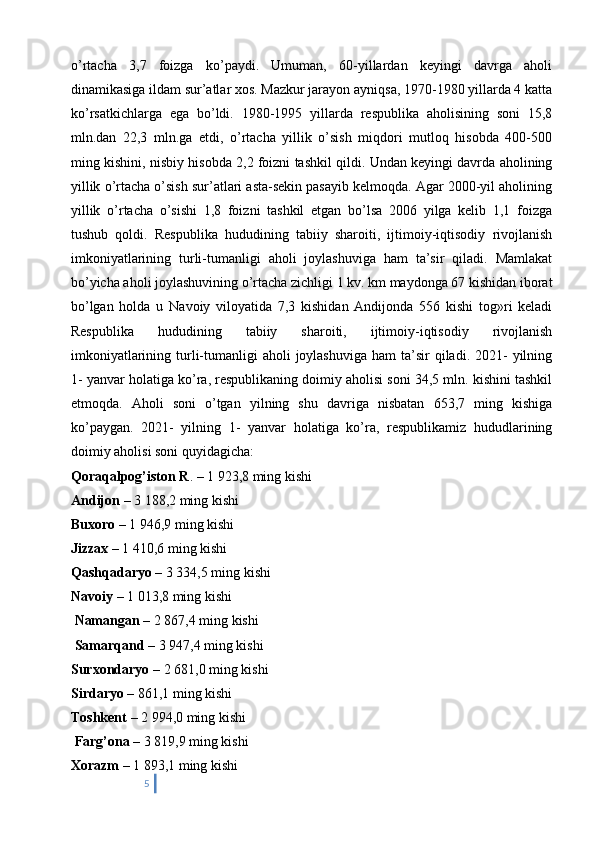 o’rtacha   3,7   foizga   ko’paydi.   Umuman,   60-yillardan   keyingi   davrga   aholi
dinamikasiga ildam sur’atlar xos. Mazkur jarayon ayniqsa, 1970-1980 yillarda 4 katta
ko’rsatkichlarga   ega   bo’ldi.   1980-1995   yillarda   respublika   aholisining   soni   15,8
mln.dan   22,3   mln.ga   etdi,   o’rtacha   yillik   o’sish   miqdori   mutloq   hisobda   400-500
ming kishini, nisbiy hisobda 2,2 foizni tashkil qildi. Undan keyingi davrda aholining
yillik o’rtacha o’sish sur’atlari asta-sekin pasayib kelmoqda. Agar 2000-yil aholining
yillik   o’rtacha   o’sishi   1,8   foizni   tashkil   etgan   bo’lsa   2006   yilga   kelib   1,1   foizga
tushub   qoldi.   Respublika   hududining   tabiiy   sharoiti,   ijtimoiy-iqtisodiy   rivojlanish
imkoniyatlarining   turli-tumanligi   aholi   joylashuviga   ham   ta’sir   qiladi.   Mamlakat
bo’yicha aholi joylashuvining o’rtacha zichligi 1 kv. km maydonga 67 kishidan iborat
bo’lgan   holda   u   Navoiy   viloyatida   7,3   kishidan   Andijonda   556   kishi   tog»ri   keladi
Respublika   hududining   tabiiy   sharoiti,   ijtimoiy-iqtisodiy   rivojlanish
imkoniyatlarining  turli-tumanligi   aholi  joylashuviga  ham   ta’sir  qiladi.  2021-   yilning
1- yanvar holatiga ko’ra, respublikaning doimiy aholisi soni 34,5 mln. kishini tashkil
etmoqda.   Aholi   soni   o’tgan   yilning   shu   davriga   nisbatan   653,7   ming   kishiga
ko’paygan.   2021-   yilning   1-   yanvar   holatiga   ko’ra,   respublikamiz   hududlarining
doimiy aholisi soni quyidagicha: 
Qoraqalpog’iston R . – 1 923,8 ming kishi 
Andijon  – 3 188,2 ming kishi 
Buxoro  – 1 946,9 ming kishi 
Jizzax  – 1 410,6 ming kishi 
Qashqadaryo  – 3 334,5 ming kishi 
Navoiy  – 1 013,8 ming kishi
 Namangan  – 2 867,4 ming kishi
 Samarqand  – 3 947,4 ming kishi 
Surxondaryo  – 2 681,0 ming kishi 
Sirdaryo  – 861,1 ming kishi 
Toshkent  – 2 994,0 ming kishi
 Farg’ona  – 3 819,9 ming kishi 
Xorazm  – 1 893,1 ming kishi 
5 