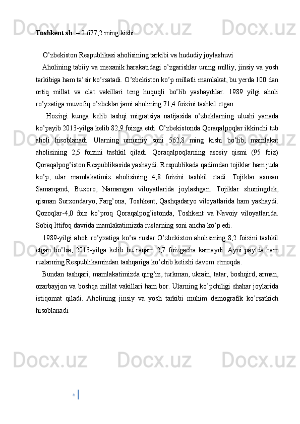 Toshkent sh . – 2 677,2 ming kishi
   
    O’zbekiston Respublikasi aholisining tarkibi va hududiy joylashuvi 
     Aholining tabiiy va mexanik harakatidagi o’zgarishlar uning milliy, jinsiy va yosh
tarkibiga ham ta’sir ko’rsatadi. O’zbekiston ko’p millatli mamlakat, bu yerda 100 dan
ortiq   millat   va   elat   vakillari   teng   huquqli   bo’lib   yashaydilar.   1989   yilgi   aholi
ro’yxatiga muvofiq o’zbeklar jami aholining 71,4 foizini tashkil etgan. 
      Hozirgi   kunga   kelib   tashqi   migratsiya   natijasida   o’zbeklarning   ulushi   yanada
ko’payib 2013-yilga kelib 82,9 foizga etdi. O’zbekistonda Qoraqalpoqlar ikkinchi tub
aholi   hisoblanadi.   Ularning   umumiy   soni   562,8   ming   kishi   bo’lib,   mamlakat
aholisining   2,5   foizini   tashkil   qiladi.   Qoraqalpoqlarning   asosiy   qismi   (95   foiz)
Qoraqalpog’iston Respublikasida yashaydi. Respublikada qadimdan tojiklar ham juda
ko’p,   ular   mamlakatimiz   aholisining   4,8   foizini   tashkil   etadi.   Tojiklar   asosan
Samarqand,   Buxoro,   Namangan   viloyatlarida   joylashgan.   Tojiklar   shuningdek,
qisman Surxondaryo, Farg’ona, Toshkent, Qashqadaryo viloyatlarida ham  yashaydi.
Qozoqlar-4,0   foiz   ko’proq   Qoraqalpog’istonda,   Toshkent   va   Navoiy   viloyatlarida.
Sobiq Ittifoq davrida mamlakatimizda ruslarning soni ancha ko’p edi. 
     1989-yilgi aholi ro’yxatiga ko’ra ruslar O’zbekiston aholisining 8,2 foizini tashkil
etgan   bo’lsa,   2013-yilga   kelib   bu   raqam   2,7   foizgacha   kamaydi.   Ayni   paytda   ham
ruslarning Respublikamizdan tashqariga ko’chib ketishi davom etmoqda. 
     Bundan tashqari, mamlakatimizda qirg’iz, turkman, ukrain, tatar, boshqird, arman,
ozarbayjon va boshqa millat vakillari ham bor. Ularning ko’pchiligi shahar joylarida
istiqomat   qiladi.   Aholining   jinsiy   va   yosh   tarkibi   muhim   demografik   ko’rsatkich
hisoblanadi.
6 