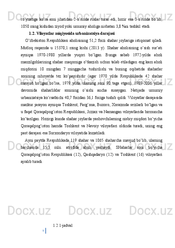 ro’yxatiga   ko’ra  soni   jihatidan   2-o’rinda  ruslar   turar   edi,   hozir   esa   3-o’rinda   bo’lib,
1050 ming kishidan ziyod yoki umumiy aholiga nisbatan 3,8 %ni tashkil etadi.
         1.2.   Viloyatlar miqiyosida urbanizatsiya darajasi 
      O’zbekiston  Respublikasi   aholisining  51,2  foizi   shahar   joylariga   istiqomat   qiladi.
Mutloq   raqamda   u   15370,1   ming   kishi   (2013   y).   Shahar   aholisining   o’sish   sur’ati
ayniqsa   1970-1980   yillarda   yuqori   bo’lgan.   Bunga   sabab   1972-yilda   aholi
manzilgohlarining shahar  maqomiga o’tkazish  uchun talab etiladigan eng kam aholi
miqdorini   10   mingdan   7   minggacha   tushirilishi   va   buning   oqibatida   shaharlar
sonining   nihoyatda   tez   ko’payishidir   (agar   1970   yilda   Respublikada   42   shahar
mavjud   bo’lgan   bo’lsa,   1979   yilda   ularning   soni   90   taga   etgan).   1989-2006   yillar
davomida   shaharliklar   sonining   o’sishi   ancha   susaygan.   Natijada   umumiy
urbanizatsiya ko’rsatkichi 40,7 foizdan 36,1 foizga tushib qoldi. Viloyatlar darajasida
mazkur jarayon ayniqsa Toshkent, Farg’ona, Buxoro, Xorazmda sezilarli bo’lgan va
u faqat Qoraqalpog’iston Respublikasi, Jizzax va Namangan viloyatlarida birmuncha
ko’tarilgan. Hozirgi kunda shahar joylarda yashovchilarning nisbiy miqdori bo’yicha
Qoraqalpog’iston   hamda   Toshkent   va   Navoiy   viloyatlari   oldinda   turadi,   uning   eng
past darajasi esa Surxondaryo viloyatida kuzatiladi.
     Ayni paytda Respublikada 119 shahar va 1065 shaharcha mavjud bo’lib, ularning
barchasida   15,3   mln.   atrofida   aholi   yashaydi.   SHaharlar   soni   bo’yicha
Qoraqalpog’iston   Respublikasi   (12),   Qashqadaryo   (12)   va   Toshkent   (16)   viloyatlari
ajralib turadi.
                           1.2.1-jadval
9 