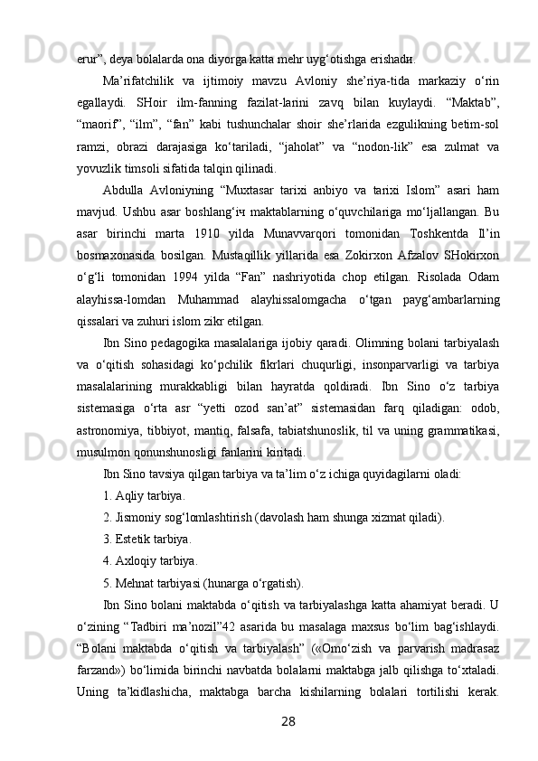 erur”, deya bolalarda ona diyorga katta mehr uyg‘otishga erishadи.
Ma’rifatchilik   va   ijtimoiy   mavzu   Avloniy   she’riya-tida   markaziy   o‘rin
egallaydi.   SHoir   ilm-fanning   fazilat-larini   zavq   bilan   kuylaydi.   “Maktab”,
“maorif”,   “ilm”,   “fan”   kabi   tushunchalar   shoir   she’rlarida   ezgulikning   betim-sol
ramzi,   obrazi   darajasiga   ko‘tariladi,   “jaholat”   va   “nodon-lik”   esa   zulmat   va
yovuzlik timsoli sifatida talqin qilinadi.
Abdulla   Avloniyning   “Muxtasar   tarixi   anbiyo   va   tarixi   Islom”   asari   ham
mavjud.   Ushbu   asar   boshlang‘iч   maktablarning   o‘quvchilariga   mo‘ljallangan.   Bu
asar   birinchi   marta   1910   yilda   Munavvarqori   tomonidan   Toshkentda   Il’in
bosmaxonasida   bosilgan.   Mustaqillik   yillarida   esa   Zokirxon   Afzalov   SHokirxon
o‘g‘li   tomonidan   1994   yilda   “Fan”   nashriyotida   chop   etilgan.   Risolada   Odam
alayhissa-lomdan   Muhammad   alayhissalomgacha   o‘tgan   payg‘ambarlarning
qissalari va zuhuri islom zikr etilgan.
Ibn Sino pedagogika masalalariga ijobiy qaradi. Olimning bolani  tarbiyalash
va   o‘qitish   sohasidagi   ko‘pchilik   fikrlari   chuqurligi,   insonparvarligi   va   tarbiya
masalalarining   murakkabligi   bilan   hayratda   qoldiradi.   Ibn   Sino   o‘z   tarbiya
sistemasiga   o‘rta   asr   “yetti   ozod   san’at”   sistemasidan   farq   qiladigan:   odob,
astronomiya,  tibbiyot,  mantiq,  falsafa,   tabiatshunoslik,   til  va  uning  grammatikasi,
musulmon qonunshunosligi fanlarini kiritadi.
Ibn Sino tavsiya qilgan tarbiya va ta’lim o‘z ichiga quyidagilarni oladi:
1. Aqliy tarbiya.
2. Jismoniy sog‘lomlashtirish (davolash ham shunga xizmat qiladi).
3. Estetik tarbiya.
4. Axloqiy tarbiya.
5. Mehnat tarbiyasi (hunarga o‘rgatish).
Ibn Sino bolani maktabda o‘qitish va tarbiyalashga katta ahamiyat beradi. U
o‘zining   “Tadbiri   ma’nozil”42   asarida   bu   masalaga   maxsus   bo‘lim   bag‘ishlaydi.
“Bolani   maktabda   o‘qitish   va   tarbiyalash”   («Omo‘zish   va   parvarish   madrasaz
farzand»)  bo‘limida birinchi navbatda bolalarni  maktabga jalb qilishga to‘xtaladi.
Uning   ta’kidlashicha,   maktabga   barcha   kishilarning   bolalari   tortilishi   kerak.
28 