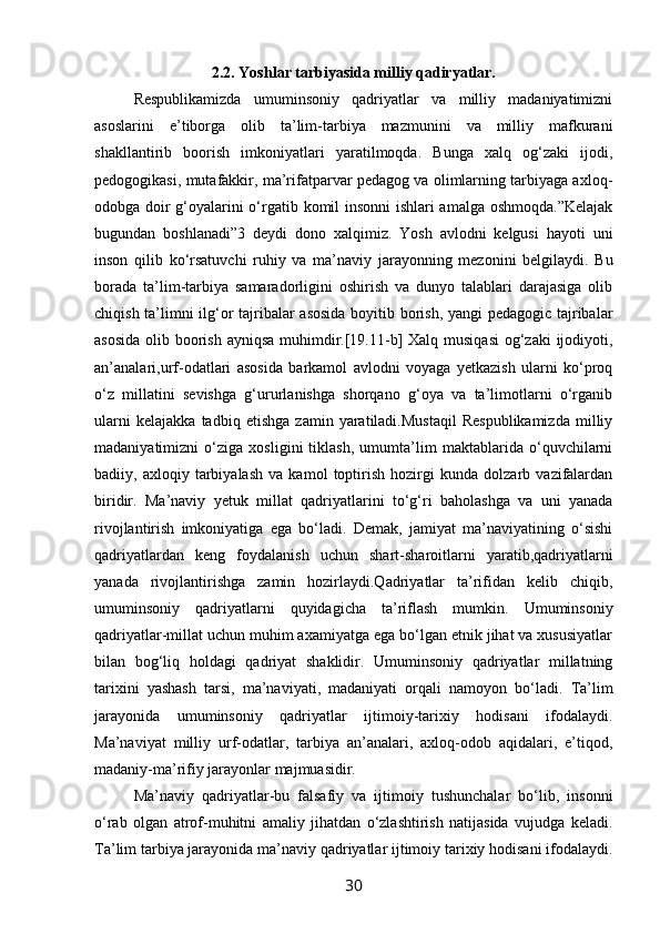 2.2. Yoshlar tarbiyasida milliy qadiryatlar.
Respublikamizda   umuminsoniy   qadriyatlar   va   milliy   madaniyatimizni
asoslarini   e’tiborga   olib   ta’lim-tarbiya   mazmunini   va   milliy   mafkurani
shakllantirib   boorish   imkoniyatlari   yaratilmoqda.   Bunga   xalq   og‘zaki   ijodi,
pedogogikasi, mutafakkir, ma’rifatparvar pedagog va olimlarning tarbiyaga axloq-
odobga doir g‘oyalarini o‘rgatib komil insonni ishlari amalga oshmoqda.”Kelajak
bugundan   boshlanadi”3   deydi   dono   xalqimiz.   Yosh   avlodni   kelgusi   hayoti   uni
inson   qilib   ko‘rsatuvchi   ruhiy   va   ma’naviy   jarayonning   mezonini   belgilaydi.   Bu
borada   ta’lim-tarbiya   samaradorligini   oshirish   va   dunyo   talablari   darajasiga   olib
chiqish ta’limni ilg‘or tajribalar asosida boyitib borish, yangi  pedagogic tajribalar
asosida  olib boorish ayniqsa  muhimdir.[19.11-b] Xalq musiqasi  og‘zaki  ijodiyoti,
an’analari,urf-odatlari   asosida   barkamol   avlodni   voyaga   yetkazish   ularni   ko‘proq
o‘z   millatini   sevishga   g‘ururlanishga   shorqano   g‘oya   va   ta’limotlarni   o‘rganib
ularni   kelajakka   tadbiq   etishga   zamin   yaratiladi.Mustaqil   Respublikamizda   milliy
madaniyatimizni   o‘ziga   xosligini   tiklash,   umumta’lim   maktablarida   o‘quvchilarni
badiiy,   axloqiy   tarbiyalash   va   kamol   toptirish   hozirgi   kunda   dolzarb   vazifalardan
biridir.   Ma’naviy   yetuk   millat   qadriyatlarini   to‘g‘ri   baholashga   va   uni   yanada
rivojlantirish   imkoniyatiga   ega   bo‘ladi.   Demak,   jamiyat   ma’naviyatining   o‘sishi
qadriyatlardan   keng   foydalanish   uchun   shart-sharoitlarni   yaratib,qadriyatlarni
yanada   rivojlantirishga   zamin   hozirlaydi.Qadriyatlar   ta’rifidan   kelib   chiqib,
umuminsoniy   qadriyatlarni   quyidagicha   ta’riflash   mumkin.   Umuminsoniy
qadriyatlar-millat uchun muhim axamiyatga ega bo‘lgan etnik jihat va xususiyatlar
bilan   bog‘liq   holdagi   qadriyat   shaklidir.   Umuminsoniy   qadriyatlar   millatning
tarixini   yashash   tarsi,   ma’naviyati,   madaniyati   orqali   namoyon   bo‘ladi.   Ta’lim
jarayonida   umuminsoniy   qadriyatlar   ijtimoiy-tarixiy   hodisani   ifodalaydi.
Ma’naviyat   milliy   urf-odatlar,   tarbiya   an’analari,   axloq-odob   aqidalari,   e’tiqod,
madaniy-ma’rifiy jarayonlar majmuasidir. 
Ma’naviy   qadriyatlar-bu   falsafiy   va   ijtimoiy   tushunchalar   bo‘lib,   insonni
o‘rab   olgan   atrof-muhitni   amaliy   jihatdan   o‘zlashtirish   natijasida   vujudga   keladi.
Ta’lim tarbiya jarayonida ma’naviy qadriyatlar ijtimoiy tarixiy hodisani ifodalaydi.
30 