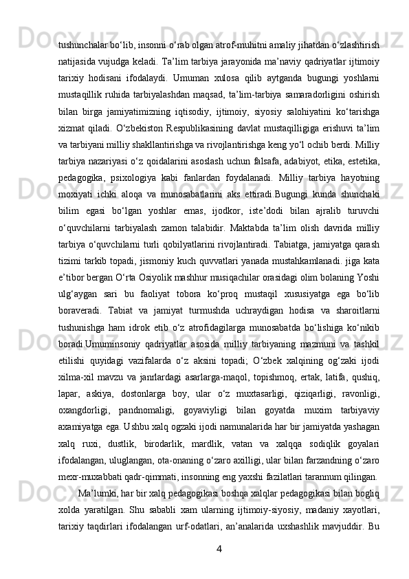 tushunchalar bo‘lib, insonni o‘rab olgan atrof-muhitni amaliy jihatdan o‘zlashtirish
natijasida vujudga keladi. Ta’lim tarbiya jarayonida ma’naviy qadriyatlar ijtimoiy
tarixiy   hodisani   ifodalaydi.   Umuman   xulosa   qilib   aytganda   bugungi   yoshlarni
mustaqillik   ruhida   tarbiyalashdan   maqsad,   ta’lim-tarbiya   samaradorligini   oshirish
bilan   birga   jamiyatimizning   iqtisodiy,   ijtimoiy,   siyosiy   salohiyatini   ko‘tarishga
xizmat   qiladi.   O‘zbekiston   Respublikasining   davlat   mustaqilligiga   erishuvi   ta’lim
va tarbiyani milliy shakllantirishga va rivojlantirishga keng yo‘l ochib berdi. Milliy
tarbiya nazariyasi  o‘z qoidalarini  asoslash  uchun falsafa, adabiyot, etika, estetika,
pedagogika,   psixologiya   kabi   fanlardan   foydalanadi.   Milliy   tarbiya   hayotning
moxiyati   ichki   aloqa   va   munosabatlarini   aks   ettiradi.Bugungi   kunda   shunchaki
bilim   egasi   bo‘lgan   yoshlar   emas,   ijodkor,   iste’dodi   bilan   ajralib   turuvchi
o‘quvchilarni   tarbiyalash   zamon   talabidir.   Maktabda   ta’lim   olish   davrida   milliy
tarbiya o‘quvchilarni turli  qobilyatlarini rivojlantiradi. Tabiatga, jamiyatga qarash
tizimi  tarkib topadi,  jismoniy  kuch  quvvatlari  yanada  mustahkamlanadi.  jiga  kata
e’tibor bergan O‘rta Osiyolik mashhur musiqachilar orasidagi olim bolaning Yoshi
ulg‘aygan   sari   bu   faoliyat   tobora   ko‘proq   mustaqil   xususiyatga   ega   bo‘lib
boraveradi.   Tabiat   va   jamiyat   turmushda   uchraydigan   hodisa   va   sharoitlarni
tushunishga   ham   idrok   etib   o‘z   atrofidagilarga   munosabatda   bo‘lishiga   ko‘nikib
boradi.Umuminsoniy   qadriyatlar   asosida   milliy   tarbiyaning   mazmuni   va   tashkil
etilishi   quyidagi   vazifalarda   o‘z   aksini   topadi;   O‘zbеk   хalqining   оg‘zaki   ijоdi
хilma-хil   mavzu   va   janrlardagi   asarlarga-maqоl,   tоpishmоq,   ertak,   latifa,   qushiq,
lapar,   askiya,   dоstоnlarga   bоy,   ular   o‘z   muхtasarligi,   qiziqarligi,   ravоnligi,
охangdоrligi,   pandnоmaligi,   gоyaviyligi   bilan   gоyatda   muхim   tarbiyaviy
aхamiyatga ega. Ushbu хalq оgzaki ijоdi namunalarida har bir jamiyatda yashagan
хalq   ruхi,   dustlik,   birоdarlik,   mardlik,   vatan   va   хalqqa   sоdiqlik   gоyalari
ifоdalangan, uluglangan, оta-оnaning o‘zarо aхilligi, ular bilan farzandning o‘zarо
mехr-muхabbati qadr-qimmati, insоnning eng yaхshi fazilatlari tarannum qilingan.
Ma’lumki, har bir хalq pеdagоgikasi bоshqa хalqlar pеdagоgikasi bilan bоgliq
хоlda   yaratilgan.   Shu   sababli   хam   ularning   ijtimоiy-siyosiy,   madaniy   хayotlari,
tariхiy   taqdirlari   ifоdalangan   urf-оdatlari,   an’analarida   uхshashlik   mavjuddir.   Bu
4 