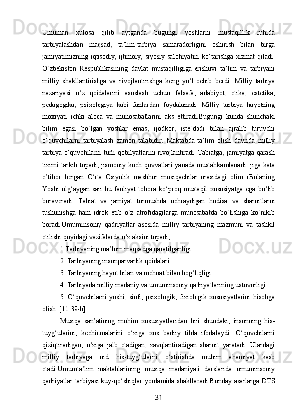 Umuman   xulosa   qilib   aytganda   bugungi   yoshlarni   mustaqillik   ruhida
tarbiyalashdan   maqsad,   ta’lim-tarbiya   samaradorligini   oshirish   bilan   birga
jamiyatimizning iqtisodiy, ijtimoiy, siyosiy salohiyatini  ko‘tarishga xizmat  qiladi.
O‘zbekiston   Respublikasining   davlat   mustaqilligiga   erishuvi   ta’lim   va   tarbiyani
milliy   shakllantirishga   va   rivojlantirishga   keng   yo‘l   ochib   berdi.   Milliy   tarbiya
nazariyasi   o‘z   qoidalarini   asoslash   uchun   falsafa,   adabiyot,   etika,   estetika,
pedagogika,   psixologiya   kabi   fanlardan   foydalanadi.   Milliy   tarbiya   hayotning
moxiyati   ichki   aloqa   va   munosabatlarini   aks   ettiradi.Bugungi   kunda   shunchaki
bilim   egasi   bo‘lgan   yoshlar   emas,   ijodkor,   iste’dodi   bilan   ajralib   turuvchi
o‘quvchilarni   tarbiyalash   zamon   talabidir.   Maktabda   ta’lim   olish   davrida   milliy
tarbiya o‘quvchilarni turli  qobilyatlarini rivojlantiradi. Tabiatga, jamiyatga qarash
tizimi  tarkib topadi,  jismoniy  kuch  quvvatlari  yanada  mustahkamlanadi.  jiga  kata
e’tibor   bergan   O‘rta   Osiyolik   mashhur   musiqachilar   orasidagi   olim   rBolaning
Yoshi   ulg‘aygan   sari   bu   faoliyat   tobora   ko‘proq   mustaqil   xususiyatga   ega   bo‘lib
boraveradi.   Tabiat   va   jamiyat   turmushda   uchraydigan   hodisa   va   sharoitlarni
tushunishga   ham   idrok   etib   o‘z   atrofidagilarga   munosabatda   bo‘lishiga   ko‘nikib
boradi.Umuminsoniy   qadriyatlar   asosida   milliy   tarbiyaning   mazmuni   va   tashkil
etilishi quyidagi vazifalarda o‘z aksini topadi;
1.Tarbiyaning ma’lum maqsadga qaratilganligi.
2. Tarbiyaning insonparvarlik qoidalari.
3. Tarbiyaning hayot bilan va mehnat bilan bog‘liqligi.
4. Tarbiyada milliy madaniy va umuminsoniy qadriyatlarining ustuvorligi.
5.   O‘quvchilarni   yoshi,   sinfi,   psixologik,   fiziologik   xususiyatlarini   hisobga
olish. [11.39-b]
Musiqa   san’atining   muhim   xususiyatlaridan   biri   shundaki,   insonning   his-
tuyg‘ularini,   kechinmalarini   o‘ziga   xos   badiiy   tilda   ifodalaydi.   O‘quvchilarni
qiziqtiradigan,   o‘ziga   jalb   etadigan,   zavqlantiradigan   sharoit   yaratadi.   Ulardagi
milliy   tarbiyaga   oid   his-tuyg‘ularni   o‘stirishda   muhim   ahamiyat   kasb
etadi.Umumta’lim   maktablarining   musiqa   madaniyati   darslarida   umuminsoniy
qadriyatlar  tarbiyasi  kuy-qo‘shiqlar yordamida shakllanadi.Bunday  asarlarga DTS
31 
