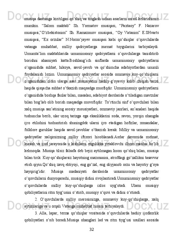 musiqa dasturiga kiritilgan qo‘shiq va tinglash uchun asarlarni misol keltirishimiz
mumkin.   “Salom   maktab”   Sh.   Yormatov   musiqasi,   “Paxtaoy”   F.   Nazarov
musiqasi,”O‘zbekistonim”   Sh.   Ramazonov   musiqasi,   “Oy   Vatanim”   E.SHvarts
musiqasi,   “Ex   orzular”   N.Norxo‘jayev   musiqasi   kabi   qo‘shiqlar   o‘quvchilarda
vatanga   muhabbat,   milliy   qadriyatlarga   xurmat   tuygularini   tarbiyalaydi.
Umumta’lim   maktablarida   umuminsoniy   qadriyatlarni   o‘quvchilarga   tanishtirib
borishni   ahamiyati   katta.Boshlang‘ich   sinflarda   umuminsoniy   qadriyatlarni
o‘rganishda   suhbat,   hikoya,   savol-javob   va   qo‘shimcha   adabiyotlardan   unumli
foydalanish   lozim.   Umuminsoniy   qadriyatlar   asosida   ommaviy   kuy-qo‘shiqlarni
o‘rganishdan   oldin   ularga   asar   xususiyatini   badiiy-g‘oyaviy   kelib   chiqish   tarixi
haqida qisqacha suhbat o‘tkazish maqsadga muofiqdir. Umuminsoniy qadriyatlarni
o‘rganishda boshqa fanlar bilan, masalan, adabiyot darslarida o‘tiladigan mavzular
bilan bog‘lab olib borish maqsadga  muvofiqdir. To‘rtinchi sinf o‘quvchilari bilan
xalq   musiqa   san’atining   asosiy   xususiyatlari,   ommaviy   janrlari,   an’analari   haqida
tushuncha   berib,   ular   uzoq   tarixga   ega   ekanliklarini   soda,   ravon,   yorqin   ohangda
ijro   etilishini   tushuntirish   shuningdek   ularni   ijro   etadigan   hofizlar,   xonandalar,
folklore   guruhlar   haqida   savol-javoblar   o‘tkazish   kerak.   Milliy   va   umuminsoniy
qadriyatlar   xalqimizning   milliy   iftixori   hisoblanadi.Asrlar   davomida   mehnat,
kurash  va ijod jarayonida u kishilarni  ezgulikka yetaklovchi  ilhom  manbai  bo‘lib
kelmoqda. Musiqa  tilsiz falsafa deb  bejiz aytilmagan.Inson qo‘shiq bilan, musiqa
bilan tirik. Kuy-qo‘shiqlarsiz hayotning mazmunini, atrofdagi go‘zallikni tasavvur
etish qiyin.Qo‘shiq zavq ehtiyoji, eng go‘zal, eng oliyjanob orzu va hayotiy g‘oya
hayqirig‘idir.   Musiqa   madaniyati   darslarida   umuminsoniy   qadriyatlar
o‘quvchilarni dunyoqarashi, musiqiy didini rivojlantiradi.Umuminsoniy qadriyatlar
o‘quvchilarda   milliy   kuy-qo‘shiqlarga   ixlos   uyg‘otadi.   Ularni   musiqiy
qobiliyatlarini ritm tiyg‘usini o‘stirib, musiqiy o‘quvi va didini o‘stiradi.
2.   O‘quvchilarda   milliy   merosimizga,   ommaviy   kuy-qo‘shiqlarga,   xalq
aytimlariga va u orqali Vatanga muhabbat hissini tarbiyalaydi.
3.   Alla,   lapar,   terma   qo‘shiqlar   vositasida   o‘quvchilarda   badiiy   ijodkorlik
qobiliyatlari   o‘sib   boradi.Musiqa   ohanglari   lad   va   ritm   tiyg‘usi   usullari   asosida
32 