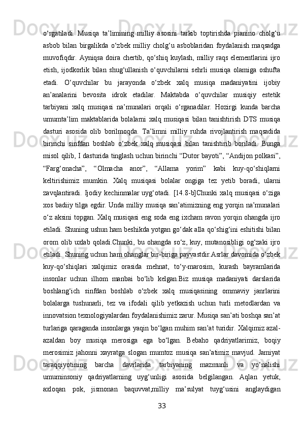 o‘rgatiladi.   Musiqa   ta’limining   milliy   asosini   tarkib   toptirishda   pianino   cholg‘u
asbob   bilan   birgalikda   o‘zbek   milliy   cholg‘u   asboblaridan   foydalanish   maqsadga
muvofiqdir. Ayniqsa doira chertib, qo‘shiq  kuylash, milliy raqs elementlarini  ijro
etish,   ijodkorlik   bilan   shug‘ullanish   o‘quvchilarni   sehrli   musiqa   olamiga   oshufta
etadi.   O‘quvchilar   bu   jarayonda   o‘zbek   xalq   musiqa   madaniyatini   ijobiy
an’analarini   bevosita   idrok   etadilar.   Maktabda   o‘quvchilar   musiqiy   estetik
tarbiyani   xalq   musiqasi   na’munalari   orqali   o‘rganadilar.   Hozirgi   kunda   barcha
umumta’lim   maktablarida   bolalarni   xalq   musiqasi   bilan   tanishtirish   DTS   musiqa
dasturi   asosida   olib   borilmoqda.   Ta’limni   milliy   ruhda   rivojlantirish   maqsadida
birinchi   sinfdan   boshlab   o‘zbek   xalq   musiqasi   bilan   tanishtirib   boriladi.   Bunga
misol qilib, I dasturida tinglash uchun birinchi “Dutor bayoti”, “Andijon polkasi”,
“Farg‘onacha”,   “Olmacha   anor”,   “Allama   yorim”   kabi   kuy-qo‘shiqlarni
keltirishimiz   mumkin.   Xalq   musiqasi   bolalar   ongiga   tez   yetib   boradi,   ularni
zavqlantiradi.   Ijodiy   kechinmalar   uyg‘otadi.   [14.8-b]Chunki   xalq   musiqasi   o‘ziga
xos badiiy tilga egdir. Unda milliy musiqa san’atimizning eng yorqin na’munalari
o‘z aksini topgan. Xalq musiqasi  eng soda eng ixcham ravon yorqin ohangda ijro
etiladi. Shuning ushun ham beshikda yotgan go‘dak alla qo‘shig‘ini eshitishi bilan
orom   olib  uxlab   qoladi.Chunki,   bu  ohangda   so‘z,   kuy,  mutanosibligi   og‘zaki   ijro
etiladi. Shuning uchun ham ohanglar bir-biriga payvastdir.Asrlar davomida o‘zbek
kuy-qo‘shiqlari   xalqimiz   orasida   mehnat,   to‘y-marosim,   kurash   bayramlarida
insonlar   uchun   ilhom   manbai   bo‘lib   kelgan.Biz   musiqa   madaniyati   darslarida
boshlang‘ich   sinfdan   boshlab   o‘zbek   xalq   musiqasining   ommaviy   janrlarini
bolalarga   tushunarli,   tez   va   ifodali   qilib   yetkazish   uchun   turli   metodlardan   va
innovatsion texnologiyalardan foydalanishimiz zarur. Musiqa san’ati boshqa san’at
turlariga qaraganda insonlarga yaqin bo‘lgan muhim san’at turidir. Xalqimiz azal-
azaldan   boy   musiqa   merosiga   ega   bo‘lgan.   Bebaho   qadriyatlarimiz,   boqiy
merosimiz   jahonni   xayratga   slogan   mumtoz   musiqa   san’atimiz   mavjud.   Jamiyat
taraqqiyotining   barcha   davrlarida   tarbiyaning   mazmunli   va   yo‘nalishi
umuminsoniy   qadriyatlarning   uyg‘unligi   asosida   belgilangan.   Aqlan   yetuk,
axloqan   pok,   jismonan   baquvvat,milliy   ma’sulyat   tuyg‘usini   anglaydigan
33 