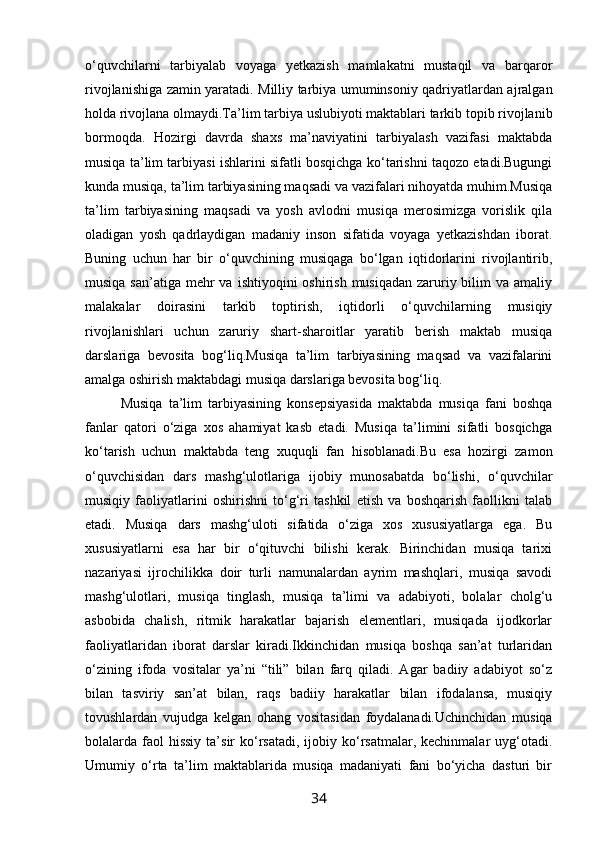 o‘quvchilarni   tarbiyalab   voyaga   yetkazish   mamlakatni   mustaqil   va   barqaror
rivojlanishiga zamin yaratadi. Milliy tarbiya umuminsoniy qadriyatlardan ajralgan
holda rivojlana olmaydi.Ta’lim tarbiya uslubiyoti maktablari tarkib topib rivojlanib
bormoqda.   Hozirgi   davrda   shaxs   ma’naviyatini   tarbiyalash   vazifasi   maktabda
musiqa ta’lim tarbiyasi ishlarini sifatli bosqichga ko‘tarishni taqozo etadi.Bugungi
kunda musiqa, ta’lim tarbiyasining maqsadi va vazifalari nihoyatda muhim.Musiqa
ta’lim   tarbiyasining   maqsadi   va   yosh   avlodni   musiqa   merosimizga   vorislik   qila
oladigan   yosh   qadrlaydigan   madaniy   inson   sifatida   voyaga   yetkazishdan   iborat.
Buning   uchun   har   bir   o‘quvchining   musiqaga   bo‘lgan   iqtidorlarini   rivojlantirib,
musiqa san’atiga  mehr  va  ishtiyoqini  oshirish musiqadan  zaruriy bilim  va amaliy
malakalar   doirasini   tarkib   toptirish,   iqtidorli   o‘quvchilarning   musiqiy
rivojlanishlari   uchun   zaruriy   shart-sharoitlar   yaratib   berish   maktab   musiqa
darslariga   bevosita   bog‘liq.Musiqa   ta’lim   tarbiyasining   maqsad   va   vazifalarini
amalga oshirish maktabdagi musiqa darslariga bevosita bog‘liq.
Musiqa   ta’lim   tarbiyasining   konsepsiyasida   maktabda   musiqa   fani   boshqa
fanlar   qatori   o‘ziga   xos   ahamiyat   kasb   etadi.   Musiqa   ta’limini   sifatli   bosqichga
ko‘tarish   uchun   maktabda   teng   xuquqli   fan   hisoblanadi.Bu   esa   hozirgi   zamon
o‘quvchisidan   dars   mashg‘ulotlariga   ijobiy   munosabatda   bo‘lishi,   o‘quvchilar
musiqiy   faoliyatlarini   oshirishni   to‘g‘ri   tashkil   etish   va   boshqarish   faollikni   talab
etadi.   Musiqa   dars   mashg‘uloti   sifatida   o‘ziga   xos   xususiyatlarga   ega.   Bu
xususiyatlarni   esa   har   bir   o‘qituvchi   bilishi   kerak.   Birinchidan   musiqa   tarixi
nazariyasi   ijrochilikka   doir   turli   namunalardan   ayrim   mashqlari,   musiqa   savodi
mashg‘ulotlari,   musiqa   tinglash,   musiqa   ta’limi   va   adabiyoti,   bolalar   cholg‘u
asbobida   chalish,   ritmik   harakatlar   bajarish   elementlari,   musiqada   ijodkorlar
faoliyatlaridan   iborat   darslar   kiradi.Ikkinchidan   musiqa   boshqa   san’at   turlaridan
o‘zining   ifoda   vositalar   ya’ni   “tili”   bilan   farq   qiladi.   Agar   badiiy   adabiyot   so‘z
bilan   tasviriy   san’at   bilan,   raqs   badiiy   harakatlar   bilan   ifodalansa,   musiqiy
tovushlardan   vujudga   kelgan   ohang   vositasidan   foydalanadi.Uchinchidan   musiqa
bolalarda faol  hissiy   ta’sir   ko‘rsatadi,  ijobiy ko‘rsatmalar, kechinmalar   uyg‘otadi.
Umumiy   o‘rta   ta’lim   maktablarida   musiqa   madaniyati   fani   bo‘yicha   dasturi   bir
34 