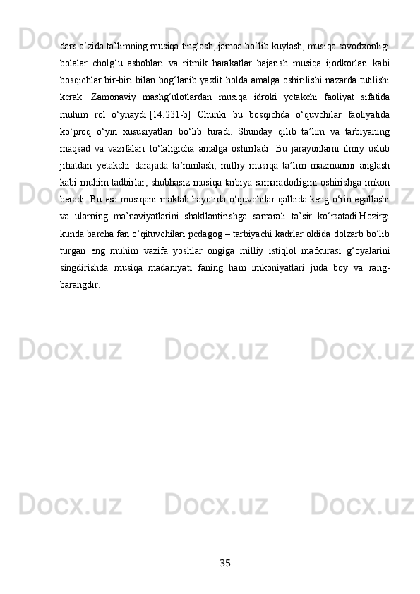 dars o‘zida ta’limning musiqa tinglash, jamoa bo‘lib kuylash, musiqa savodxonligi
bolalar   cholg‘u   asboblari   va   ritmik   harakatlar   bajarish   musiqa   ijodkorlari   kabi
bosqichlar bir-biri bilan bog‘lanib yaxlit holda amalga oshirilishi  nazarda tutilishi
kerak.   Zamonaviy   mashg‘ulotlardan   musiqa   idroki   yetakchi   faoliyat   sifatida
muhim   rol   o‘ynaydi.[14.231-b]   Chunki   bu   bosqichda   o‘quvchilar   faoliyatida
ko‘proq   o‘yin   xususiyatlari   bo‘lib   turadi.   Shunday   qilib   ta’lim   va   tarbiyaning
maqsad   va   vazifalari   to‘laligicha   amalga   oshiriladi.   Bu   jarayonlarni   ilmiy   uslub
jihatdan   yetakchi   darajada   ta’minlash,   milliy   musiqa   ta’lim   mazmunini   anglash
kabi muhim tadbirlar, shubhasiz musiqa tarbiya samaradorligini oshirishga imkon
beradi. Bu esa musiqani maktab hayotida o‘quvchilar qalbida keng o‘rin egallashi
va   ularning   ma’naviyatlarini   shakllantirishga   samarali   ta’sir   ko‘rsatadi.Hozirgi
kunda barcha fan o‘qituvchilari pedagog – tarbiyachi kadrlar oldida dolzarb bo‘lib
turgan   eng   muhim   vazifa   yoshlar   ongiga   milliy   istiqlol   mafkurasi   g‘oyalarini
singdirishda   musiqa   madaniyati   faning   ham   imkoniyatlari   juda   boy   va   rang-
barangdir.
35 