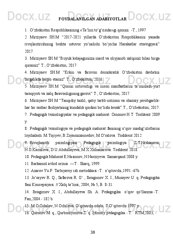 FОYDALANILGAN ADABIYOTLAR
1. O‘zbekiston Respublikasining « T a’lim to‘g‘risida»gi qonuni. - T ., 1997 
2. Mirziyaev   SH.M   “2017-2021   yillarda   O‘zbekiston   Respublikasini   yanada
rivojlantirishning   beshta   ustuvor   yo‘nalishi   bo‘yicha   Harakatlar   strategiyasi”
2017.
3. Mirziyaev SH.M “Buyuk kelajagimizni mard va oliyjanob xalqimiz bilan birga
quramiz” T.; O‘zbekiston, 2017.
4. Mirziyaev   SH.M   “Erkin   va   farovon   demokratik   O‘zbekiston   davlatini
birgalikda barpo etamiz” T.; O‘zbekiston, 2016.
5. Mirziyaev   SH.M   “Qonun   ustuvorligi   va   inson   manfaatlarini   ta’minlash-yurt
taraqiyoti va xalq faravonligining garovi” T.; O‘zbekiston, 2017.
6. Mirziyaev SH.M “Tanqidiy taxlil, qatiy tartib-intizom va shaxsiy javobgarlik-
har bir raxbar faoliyatining kundalik qoidasi bo‘lishi kerak” T.; O‘zbekiston, 2017.
7. Pedagogik texnologiyalar va pedagogik mahorat.  Omonov.H.T. Toshkent 2009
y.
8. Pedagogik texnologiya va pedagogik mahorat fanining o‘quv mashg‘ulotlarini
loyihalash. M.Tojiyev, B.Ziyamuxamedov, M.O‘ralova. Toshkent 2012.
9. Rivojlanish   psixologiyasi   Pedagogik   psixologiya.   Z.T.Nishanova,
N.G.Kamilova, D.U.Abdullayeva, M.X.Xolnazarova. Toshkent 2018.
10.  Pedagogik Mahorat E.Nasimov, N.Narziyeva. Samarqand 2008 y.
11.  Barkamol avlod orzusi. —T.: Sharq, 1999.
12.   Azarov   Yu . P .  Tarbiyaviy   ish   metodikasi .- T .:  o‘qituvchi ,1991.-67 b .
13.   Jo‘rayev R. Q., Safarova R. G‘., Ibragimov X. I., Musayev U. q. Pedagogika
fani Konsepsiyasi. // Xalq ta’limi, 2004, № 5, B. 8-31. 
14.   Ibragimov   X.   I.,   Abdullayeva   Sh.   A.   Pedagogika.   o‘quv   qo‘llanma.-T.:
Fan,2004.-  182 b.
15.  M . O . Ochilov ,  N . Ochilova .  O‘qituvchi   odobi . T.O‘qituvchi 1997 y.
16.  Quronov M. q., Qurboniyozova Z. q. Ijtimoiy pedagogika.- T. : RTM,2003, -
38 