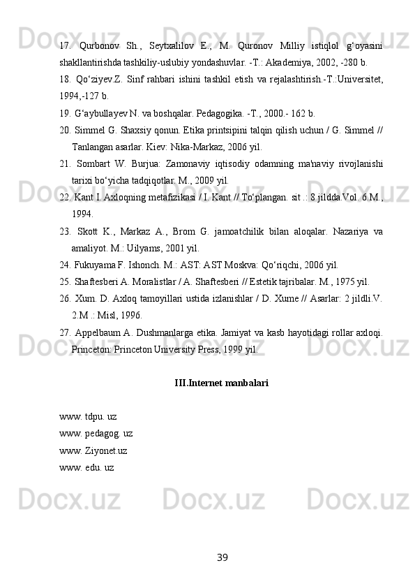 17.   Qurbonov   Sh.,   Seytxalilov   E.,   M.   Quronov   Milliy   istiqlol   g‘oyasini
shakllantirishda tashkiliy-uslubiy yondashuvlar. -T.: Akademiya, 2002, -280 b. 
18.   Qo‘ziyev.Z.   Sinf   ra h bari   ishini   tashkil   etish   va   rejalashtirish.- T .:Universitet,
1994,-127 b.
19.  G‘aybullayev   N .  va   boshqalar .  Pedagogika . -T., 2000.- 162 b. 
20.  Simmel G. Shaxsiy qonun. Etika printsipini talqin qilish uchun / G. Simmel //
Tanlangan asarlar.  Kiev: Nika-Markaz, 2006 yil.
21.   Sombart   .   Burjua:   Zamonaviy   iqtisodiy   odamning   ma'naviy   rivojlanishi
tarixi bo‘yicha tadqiqotlar. M., 2009 yil.
22.  Kant I. Axloqning metafizikasi / I. Kant // To‘plangan. sit .: 8 jildda.Vol. 6.M.,
1994.
23.   Skott   K.,   Markaz   A.,   Brom   G.   jamoatchilik   bilan   aloqalar.   Nazariya   va
amaliyot. M.: Uilyams, 2001 yil.
24.  Fukuyama F. Ishonch. M.: AST: AST Moskva: Qo‘riqchi, 2006 yil.
25.  Shaftesberi A. Moralistlar / A. Shaftesberi // Estetik tajribalar. M., 1975 yil.
26.   Xum. D. Axloq tamoyillari ustida izlanishlar / D. Xume // Asarlar: 2 jildli.V.
2.M .: Misl, 1996.
27.   Appelbaum A. Dushmanlarga etika. Jamiyat va kasb hayotidagi rollar axloqi.
Princeton: Princeton University Press, 1999 yil.
III.Internet manbalari
www. tdpu. uz
www. pedagog. uz
www. Ziyonet.uz
www. edu. uz
39 