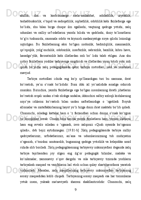 ahillik,   ilm   va   kasb-hunarga   mehr-muhabbat,   adolatlilik,   ziyraklik,
tashabbuskorlik, e’tiqod va sadoqatlilik, oqibatlilik, odoblilik kabi fazilatlarga ega
bo‘lishi,   shu   bilan   birga   chuqur   ilm   egallashi,   vaqtning   qadriga   yetishi,   xalq
udumlari   va   milliy   urf-odatlarini   yaxshi   bilishi   va   qadrlashi,   diniy   ta’limotlarni
to‘g‘ri tushunishi, muomala odobi va kiyinish madaniyatiga rioya qilishi lozimligi
uqtirilgan.   Bu   fazilatlaming   aksi   bo‘lgan   nodonlik,   badxulqlilik,   manmanlik,
qo‘rqoqlik,   yolg‘onchilik,   odobsizlik,   insofsizlik,   sabrsizlik,   baxillik,   kibru   havo,
hasadgo‘ylik,   farosatsizlik   kabi   illatlardan   xoli   bo‘   lishi   talab   etilgan.   Ana   shu
ijobiy fazilatlami yoshlar tarbiyasiga singdirish va illatlardan yiroq tutish yoki xoli
qilish   bo‘yicha   xalq   pedagogikasida   qator   tarbiya   metodlari,   usul   va   vositalari
mavjud.
Tarbiya   metodlari   ichida   eng   ko‘p   qo‘llanadigan   turi   bu   namuna,   ibrat
ko‘rsatish,   ya’ni   o‘rnak   bo‘lishdir.   Buni   ikki   xil   yo‘nalishda   amalga   oshirish
mumkin.  Birinchisi,   yaxshi  fazilatlarga  ega  bo‘lgan  insonlaming  ibratli   jihatlarini
ko‘rsatish orqali undan o‘rak olishga undalsa, ikkinchisi salbiy axloqli kishilarning
nojo‘ya   ishlarini   ko‘rsatish   bilan   undan   nafratlanishga   o   ‘rgatiladi.   Buyuk
allomalar va mutafakkirlaming hayot yo‘li bizga doim ibrat maktabi bo‘lib qoladi.
Chunonchi,   oiladagi   kattalar   ham   o   ‘z   farzandlari   uchun   doimo   o‘rnak   ko‘zgusi
bo‘lmoqliklari kerak. Chunki bola barcha yaxshi fazilatlarni ham, yomon illatlarni
ham   eng   avvalo   oiladan   o   ‘rganadi,   zero   xalqimiz   «Qush   uyasida   ko‘rganini
qiladi»,   deb   bejiz   aytishmagan.   [19.81-b]   Xalq   pedagogikasida   tarbiya   milliy
qadriyatlarimiz,   urfodatlarimiz,   an’ana   va   udumlarimizning   tub   mohiyatini
o‘rganish,   o‘tmishni   unutmaslik,   bugunning   qadriga   yetishlik   va   kelajakka   umid
ruhida olib boriladi. Xalq pedagogikasining tarbiyaviy imkoniyatlari deganda xalq
tarbiya   tajribasidan   joy   olgan   eng   ilg‘or   pedagogik   bilimlar,   malaka   va
ko‘nikmalar,   zamonaviy   o‘quv   dargohi   va   oila   tarbiyaviy   tizimida   yoshlarni
tarbiyalash  maqsad va vazifalarini hal etish uchun qulay shartsharoitlami  yaratish
tushuniladi.   Masalan,   xalq   maqollarining   tarbiyaviy   imkoniyatlari   tarbiyaning
asosiy  maqsadidan  kelib chiqadi. Tarbiyaning asosiy  maqsadi  esa  har  tomonlama
yetuk   inson,   yuksak   ma'naviyatli   shaxsni   shakllantirishdir.   Chunonchi,   xalq
9 