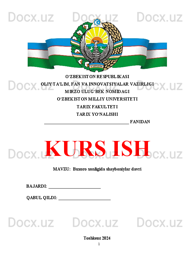 O‘ZBEKISTON RESPUBLIKASI 
OLIY TA’LIM, FAN VA INNOVATSIYALAR VAZIRLIGI
MIRZO ULUG‘BEK NOMIDAGI 
O‘ZBEKISTON MILLIY UNIVERSITETI
TARIX FAKULTETI
TARIX YO‘NALISHI
_______________________________________ FANIDAN
KURS ISH
MAVZU:  Buxoro xonligida shayboniylar davri
BAJARDI: ________________________
QABUL QILDI: ________________________
Toshkent 2024
1 