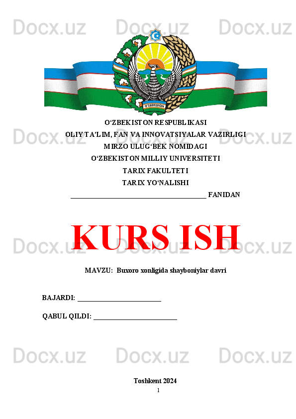 O‘ZBEKISTON RESPUBLIKASI 
OLIY TA’LIM, FAN VA INNOVATSIYALAR VAZIRLIGI
MIRZO ULUG‘BEK NOMIDAGI 
O‘ZBEKISTON MILLIY UNIVERSITETI
TARIX FAKULTETI
TARIX YO‘NALISHI
_______________________________________ FANIDAN
KURS ISH
MAVZU:  Buxoro xonligida shayboniylar davri
BAJARDI: ________________________
QABUL QILDI: ________________________
Toshkent 2024
1