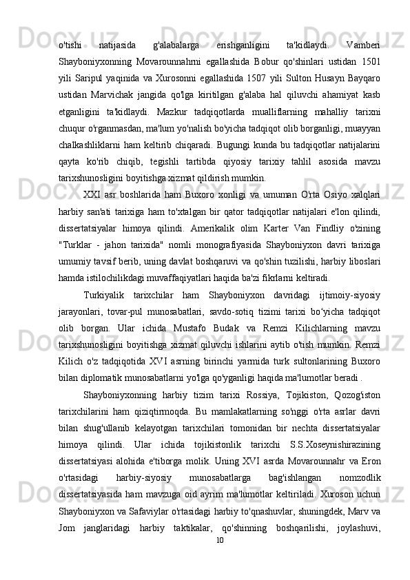 o'tishi   natijasida   g'alabalarga   erishganligini   ta'kidlaydi.   Vamberi
Shayboniyxonning   Movarounnahrni   egallashida   Bobur   qo'shinlari   ustidan   1501
yili   Saripul   yaqinida   va   Xurosonni   egallashida   1507   yili   Sulton   Husayn   Bayqaro
ustidan   Marvichak   jangida   qo'lga   kiritilgan   g'alaba   hal   qiluvchi   ahamiyat   kasb
etganligini   ta'kidlaydi.   Mazkur   tadqiqotlarda   mualliflarning   mahalliy   tarixni
chuqur o'rganmasdan, ma'lum yo'nalish bo'yicha tadqiqot olib borganligi, muayyan
chalkashliklarni   ham   keltirib  chiqaradi.   Bugungi   kunda   bu   tadqiqotlar   natijalarini
qayta   ko'rib   chiqib,   tegishli   tartibda   qiyosiy   tarixiy   tahlil   asosida   mavzu
tarixshunosligini boyitishga xizmat qildirish mumkin.
XXI   asr   boshlarida   ham   Buxoro   xonligi   va   umuman   O'rta   Osiyo   xalqlari
harbiy   san'ati   tarixiga   ham   to'xtalgan   bir   qator   tadqiqotlar   natijalari   e'lon   qilindi,
dissertatsiyalar   himoya   qilindi.   Amerikalik   olim   Karter   Van   Findliy   o'zining
"Turklar   -   jahon   tarixida"   nomli   monografiyasida   Shayboniyxon   davri   tarixiga
umumiy tavsif berib, uning davlat boshqaruvi va qo'shin tuzilishi, harbiy liboslari
hamda istilochilikdagi muvaffaqiyatlari haqida ba'zi fikrlarni keltiradi.
Turkiyalik   tarixchilar   ham   Shayboniyxon   davridagi   ijtimoiy-siyosiy
jarayonlari,   tovar-pul   munosabatlari,   savdo-sotiq   tizimi   tarixi   bo yicha   tadqiqotʻ
olib   borgan.   Ular   ichida   Mustafo   Budak   va   Remzi   Kilichlarning   mavzu
tarixshunosligini   boyitishga   xizmat   qiluvchi   ishlarini   aytib   o'tish   mumkin.   Remzi
Kilich   o'z   tadqiqotida   XVI   asrning   birinchi   yarmida   turk   sultonlarining   Buxoro
bilan diplomatik munosabatlarni yo'lga qo'yganligi haqida ma'lumotlar beradi .
Shayboniyxonning   harbiy   tizim   tarixi   Rossiya,   Tojikiston,   Qozog'iston
tarixchilarini   ham   qiziqtirmoqda.   Bu   mamlakatlarning   so'nggi   o'rta   asrlar   davri
bilan   shug'ullanib   kelayotgan   tarixchilari   tomonidan   bir   nechta   dissertatsiyalar
himoya   qilindi.   Ular   ichida   tojikistonlik   tarixchi   S.S.Xoseynishirazining
dissertatsiyasi   alohida   e'tiborga   molik.   Uning   XVI   asrda   Movarounnahr   va   Eron
o'rtasidagi   harbiy-siyosiy   munosabatlarga   bag'ishlangan   nomzodlik
dissertatsiyasida   ham   mavzuga   oid   ayrim   ma'lumotlar   keltiriladi.   Xuroson   uchun
Shayboniyxon va Safaviylar o'rtasidagi harbiy to'qnashuvlar, shuningdek, Marv va
Jom   janglaridagi   harbiy   taktikalar,   qo'shinning   boshqarilishi,   joylashuvi,
10 