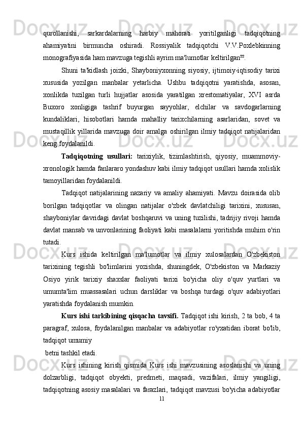 qurollanishi,   sarkardalarning   harbiy   mahorati   yoritilganligi   tadqiqotning
ahamiyatini   birmuncha   oshiradi.   Rossiyalik   tadqiqotchi   V.V.Poxlebkinning
monografiyasida ham mavzuga tegishli ayrim ma'lumotlar keltirilgan²².
Shuni   ta'kidlash   joizki,   Shayboniyxonning   siyosiy,   ijtimoiy-iqtisodiy   tarixi
xususida   yozilgan   manbalar   yetarlicha.   Ushbu   tadqiqotni   yaratishda,   asosan,
xonlikda   tuzilgan   turli   hujjatlar   asosida   yaratilgan   xrestomatiyalar,   XVI   asrda
Buxoro   xonligiga   tashrif   buyurgan   sayyohlar,   elchilar   va   savdogarlarning
kundaliklari,   hisobotlari   hamda   mahalliy   tarixchilarning   asarlaridan,   sovet   va
mustaqillik   yillarida   mavzuga   doir   amalga   oshirilgan   ilmiy   tadqiqot   natijalaridan
keng foydalanildi.
Tadqiqotning   usullari:   tarixiylik,   tizimlashtirish,   qiyosiy,   muammoviy-
xronologik hamda fanlararo yondashuv kabi ilmiy tadqiqot usullari hamda xolislik
tamoyillaridan foydalanildi.
Tadqiqot   natijalarining   nazariy   va   amaliy   ahamiyati.   Mavzu   doirasida   olib
borilgan   tadqiqotlar   va   olingan   natijalar   o'zbek   davlatchiligi   tarixini,   xususan,
shayboniylar  davridagi  davlat  boshqaruvi  va uning tuzilishi, tadrijiy rivoji  hamda
davlat mansab va unvonlarining faoliyati kabi  masalalarni yoritishda muhim o'rin
tutadi.
Kurs   ishida   keltirilgan   ma'lumotlar   va   ilmiy   xulosalardan   O'zbekiston
tarixining   tegishli   bo'limlarini   yozishda,   shuningdek,   O'zbekiston   va   Markaziy
Osiyo   yirik   tarixiy   shaxslar   faoliyati   tarixi   bo'yicha   oliy   o'quv   yurtlari   va
umumta'lim   muassasalari   uchun   darsliklar   va   boshqa   turdagi   o'quv   adabiyotlari
yaratishda foydalanish mumkin.
Kurs ishi tarkibining qisqacha tavsifi.   Tadqiqot ishi kirish, 2 ta bob, 4 ta
paragraf,   xulosa,   foydalanilgan   manbalar   va   adabiyotlar   ro'yxatidan   iborat   bo'lib,
tadqiqot umumiy 
 betni tashkil etadi.
Kurs   ishining   kirish   qismida   Kurs   ishi   mavzusining   asoslanishi   va   uning
dolzarbligi,   tadqiqot   obyekti,   predmeti,   maqsadi,   vazifalari,   ilmiy   yangiligi,
tadqiqotning asosiy masalalari  va farazlari, tadqiqot  mavzusi  bo'yicha adabiyotlar
11 