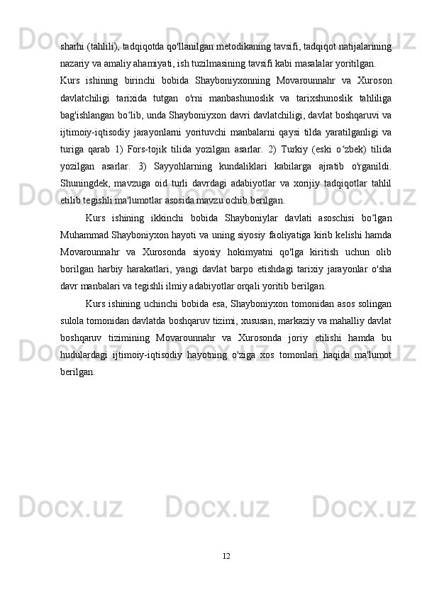 sharhi (tahlili), tadqiqotda qo'llanilgan metodikaning tavsifi, tadqiqot natijalarining
nazariy va amaliy ahamiyati, ish tuzilmasining tavsifi kabi masalalar yoritilgan.
Kurs   ishining   birinchi   bobida   Shayboniyxonning   Movarounnahr   va   Xuroson
davlatchiligi   tarixida   tutgan   o'rni   manbashunoslik   va   tarixshunoslik   tahliliga
bag'ishlangan bo lib, unda Shayboniyxon davri davlatchiligi, davlat boshqaruvi vaʻ
ijtimoiy-iqtisodiy   jarayonlarni   yorituvchi   manbalarni   qaysi   tilda   yaratilganligi   va
turiga   qarab   1)   Fors-tojik   tilida   yozilgan   asarlar.   2)   Turkiy   (eski   o zbek)   tilida	
ʻ
yozilgan   asarlar.   3)   Sayyohlarning   kundaliklari   kabilarga   ajratib   o'rganildi.
Shuningdek,   mavzuga   oid   turli   davrdagi   adabiyotlar   va   xorijiy   tadqiqotlar   tahlil
etilib tegishli ma'lumotlar asosida mavzu ochib berilgan.
Kurs   ishining   ikkinchi   bobida   Shayboniylar   davlati   asoschisi   bo lgan	
ʻ
Muhammad Shayboniyxon hayoti va uning siyosiy faoliyatiga kirib kelishi hamda
Movarounnahr   va   Xurosonda   siyosiy   hokimyatni   qo'lga   kiritish   uchun   olib
borilgan   harbiy   harakatlari,   yangi   davlat   barpo   etishdagi   tarixiy   jarayonlar   o'sha
davr manbalari va tegishli ilmiy adabiyotlar orqali yoritib berilgan.
Kurs  ishining uchinchi  bobida esa,  Shayboniyxon tomonidan asos  solingan
sulola tomonidan davlatda boshqaruv tizimi, xususan, markaziy va mahalliy davlat
boshqaruv   tizimining   Movarounnahr   va   Xurosonda   joriy   etilishi   hamda   bu
hudulardagi   ijtimoiy-iqtisodiy   hayotning   o'ziga   xos   tomonlari   haqida   ma'lumot
berilgan.
12 