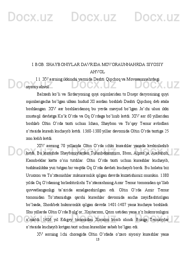 I. BOB. SHAYBONIYLAR DAVRIDA MOVORAUNNAHRDA SIYOSIY
AHVOL
I.1. XV asrning ikkinchi yarmida Dashti Qipchoq va Movoraunnahrdagi
siyosiy ahvol
Balxash  ko’li  va  Sirdaryoning quyi  oqimlaridan to Dnepr  daryosining quyi
oqimlarigacha   bo’lgan   ulkan   hudud   XI   asrdan   boshlab   Dashti   Qipchoq   deb   atala
boshlangan.   XIV   asr   boshlaridanoq   bu   yerda   mavjud   bo’lgan   Jo’chi   ulusi   ikki
mustaqil davlatga Ko’k O’rda va Oq O’rdaga bo’linib ketdi. XIV asr 60 yillaridan
boshlab   Oltin   O’rda   taxti   uchun   Ichan,   Shaybon   va   To’qay   Temur   avlodlari
o’rtasida kurash kuchayib ketdi. 1360-1380 yillar davomida Oltin O’rda taxtiga 25
xon kelib ketdi.
XIV   asrning   70   yillarida   Oltin   O’rda   ichki   kurashlar   yanada   keskinlashib
ketdi. Bu kurashda Shayboniylardan Tulunbekaxonim, Ilbon, Alpxo’ja, Arabshoh,
Kaonbeklar   katta   o’rin   tutdilar.   Oltin   O’rda   taxti   uchun   kurashlar   kuchayib,
tushkunlikka yuz tutgan bir vaqtda Oq O’rda davlati kuchayib bordi. Bu holatni biz
Urusxon va To’xtamishlar xukumronlik qilgan davrda kuzatishimiz mumkin. 1380
yilda Oq O’rdaning birlashtirilishi To’xtamishning Amir Temur tomonidan qo’llab
quvvatlanganligi   ta’sirida   amalgaoshirilgan   edi.   Oltin   O’rda   Amir   Temur
tomonidan   To’xtamishga   qarshi   kurashlar   davomida   ancha   zayiflashtirilgan
bo’lsada,   Shodibek   hukmronlik   qilgan   davrda   1401-1407   yana   kuchaya   boshladi.
Shu yillarda Oltin O’rda Bulg’or, Xojitarxon, Qrim ustidan yana o’z hukmronligini
o’rnatdi.   1406   yil   Edigey   tomonidan   Xorazm   bosib   olindi.   Bunga   Temuriylar
o’rtasida kuchayib ketgan taxt uchun kurashlar sabab bo’lgan edi.
XV   asrning   1chi   choragida   Oltin   O’rdada   o’zaro   siyosiy   kurashlar   yana
13 