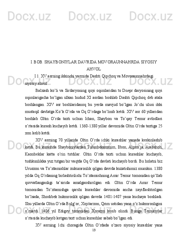 I. BOB. SHAYBONIYLAR DAVRIDA MOVORAUNNAHRDA SIYOSIY
AHVOL
I.1. XV asrning ikkinchi yarmida Dashti Qipchoq va Movoraunnahrdagi
siyosiy ahvol
Balxash  ko’li  va  Sirdaryoning quyi  oqimlaridan to Dnepr  daryosining quyi
oqimlarigacha   bo’lgan   ulkan   hudud   XI   asrdan   boshlab   Dashti   Qipchoq   deb   atala
boshlangan.   XIV   asr   boshlaridanoq   bu   yerda   mavjud   bo’lgan   Jo’chi   ulusi   ikki
mustaqil davlatga Ko’k O’rda va Oq O’rdaga bo’linib ketdi. XIV asr 60 yillaridan
boshlab   Oltin   O’rda   taxti   uchun   Ichan,   Shaybon   va   To’qay   Temur   avlodlari
o’rtasida kurash kuchayib ketdi. 1360-1380 yillar davomida Oltin O’rda taxtiga 25
xon kelib ketdi.
XIV   asrning   70   yillarida   Oltin   O’rda   ichki   kurashlar   yanada   keskinlashib
ketdi. Bu kurashda Shayboniylardan Tulunbekaxonim, Ilbon, Alpxo’ja, Arabshoh,
Kaonbeklar   katta   o’rin   tutdilar.   Oltin   O’rda   taxti   uchun   kurashlar   kuchayib,
tushkunlikka yuz tutgan bir vaqtda Oq O’rda davlati kuchayib bordi. Bu holatni biz
Urusxon va To’xtamishlar xukumronlik qilgan davrda kuzatishimiz mumkin. 1380
yilda Oq O’rdaning birlashtirilishi To’xtamishning Amir Temur tomonidan qo’llab
quvvatlanganligi   ta’sirida   amalgaoshirilgan   edi.   Oltin   O’rda   Amir   Temur
tomonidan   To’xtamishga   qarshi   kurashlar   davomida   ancha   zayiflashtirilgan
bo’lsada,   Shodibek   hukmronlik   qilgan   davrda   1401-1407   yana   kuchaya   boshladi.
Shu yillarda Oltin O’rda Bulg’or, Xojitarxon, Qrim ustidan yana o’z hukmronligini
o’rnatdi.   1406   yil   Edigey   tomonidan   Xorazm   bosib   olindi.   Bunga   Temuriylar
o’rtasida kuchayib ketgan taxt uchun kurashlar sabab bo’lgan edi.
XV   asrning   1chi   choragida   Oltin   O’rdada   o’zaro   siyosiy   kurashlar   yana
13
