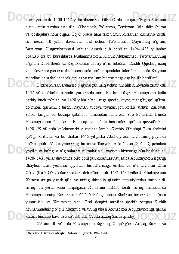 kuchayib   ketdi.   1400-1417   yillar   davomida   Oltin   O’rda   taxtiga   o’tirgan   8   ta   xon
birin   -ketin   taxtdan   tushirildi.   (Shodibek,   Po’latxon,   Temirxon,   Jaloliddin   Sulton
va   boshqalar)   nom   olgan.   Oq   O’rdada   ham   taxt   uchun   kurashlar   kuchayib   ketdi.
Bir   necha   10   yillar   davomida   taxt   uchun   To’xtamish,   Quyirchoq   o’g’lon,
Barakxon,   Ulugmuhammad   kabilar   kurash   olib   bordilar.   1424-1425   yillardan
boshlab   esa   bu   kurashlarda   Muhammadxon,   Kichik   Muhammad,   To’xtamishning
o’gillari   Davlatberdi   va   Kepakxonlar   asosiy   o’rin   tutadilar.   Dashti   Qipchoq   uzoq
vaqt davom etgan ana shu kurashlarda boshqa qabilalar bilan bir qatorda Shaybon
avlodlari ham faol ishtirok etdilar va ma’lum bir mavqega ega bo’lib bordilar 5
.
O’zaro kurashlardan ko’p qiynalgan halq uchun tinchlik nihoyatda zarur edi.
1427   yilda   Alasha   bahodir   yordamida   xon   etib   ko’tarilgan   Abulxayrxon   katta
harbiy   kuch   to’pladi   va  1428   yilda  o’z   ulusiga   qaytib,  qiyot,  mang’it,  qo’ng’irot,
do’rmon,   qushchi,   o’tarchi,   nayman,   tuboyi,   toymas,   jot,   korlik,   ushun,   kurlovut,
echki,   tangut,   va   boshqa   qabilalar   tomonidan   ham   xon   etib   ko’tarildi.   Bunda
Abulxayrxonni   200   dan   ortiq   urug’   va   qabila   boshliqlari   qo’llab   quvvatladilar.
1428   -29   yillarda   ko’chmanchi   o’zbeklar   Janubi-G’arbiy   Sibirdagi   Tura   shahrini
qo’lga   kiritdilar   va   bu   shahar   1446   yilgacha   Abulxayrxon   davlatining   poytaxti
bo’lib   qoldi.   Abulxayrxonning   bu   muvaffaqiyati   tezda   butun   Dashti   Qipchokqa
yoyildi va ko’pgina o’glonlar va sultonlar Abulxayrxon hizmatiga o’ta boshladilar.
1428- 1431 yillar davomida olib borilgan kurashlar natijasida Abulxayrxon ilgarigi
Shaybon   ulusi   yerlarini   qaytadan   birlashtirishga   erishdi   va   o’z   davlatini   Oltin
O’rda (Ko’k O’rda) dan mustaqil deb e lon qildi. 1431-1432 yillarda Abulxayrxon‟
Xorazm   ustiga   yurish   qildi   va   uning   shimoliy   qismini   temuriylardan   tortib   oldi.
Biroq,   bu   yerda   vabo   tarqalgach,   Xorazmni   tashlab   ketdi.   Biroq,   manbalarda
Abulxayrxonning   Xorazmni   tashlab   ketishiga   sabab   Shohrux   tomonidan   qo’shin
yuborilishi   va   Xojitarxon   xoni   Orol   dengizi   atrofida   qochib   yurgan   Kichik
Muhammadning o’g’li Maxmud va uning ukasi Axmadxon Abulxayrxonga qarshi
kurash boshlab havf deb ko’rsatiladi. (Abdurazzoq Samarqandiy).
XV   asr   40   -yillarda   Abulxayrxon   Sig’noq,   Oqqo’rg’on,   Arquq,   So’zoq   va
5
 Ahmedov B. Tarixdan saboqlar. Toshkent: O qituvchi, 1994.253-b	
ʻ
14 