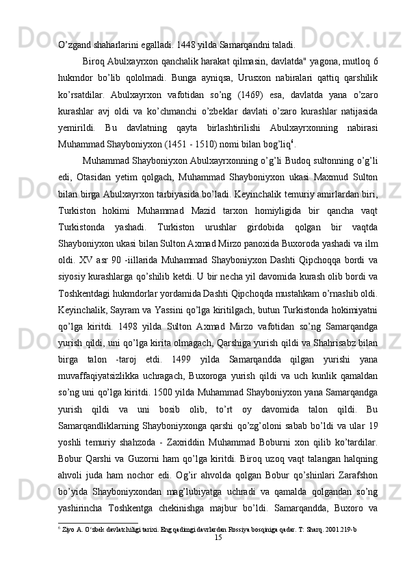 O’zgand shaharlarini egalladi. 1448 yilda Samarqandni taladi.
Biroq Abulxayrxon qanchalik harakat qilmasin, davlatda" yagona, mutloq 6
hukmdor   bo’lib   qololmadi.   Bunga   ayniqsa,   Urusxon   nabiralari   qattiq   qarshilik
ko’rsatdilar.   Abulxayrxon   vafotidan   so’ng   (1469)   esa,   davlatda   yana   o’zaro
kurashlar   avj   oldi   va   ko’chmanchi   o’zbeklar   davlati   o’zaro   kurashlar   natijasida
yemirildi.   Bu   davlatning   qayta   birlashtirilishi   Abulxayrxonning   nabirasi
Muhammad Shayboniyxon (1451 - 1510) nomi bilan bog’liq 6
.
Muhammad Shayboniyxon Abulxayrxonning o’g’li Budoq sultonning o’g’li
edi,   Otasidan   yetim   qolgach,   Muhammad   Shayboniyxon   ukasi   Maxmud   Sulton
bilan birga Abulxayrxon tarbiyasida bo’ladi. Keyinchalik temuriy amirlardan biri,
Turkiston   hokimi   Muhammad   Mazid   tarxon   homiyligida   bir   qancha   vaqt
Turkistonda   yashadi.   Turkiston   urushlar   girdobida   qolgan   bir   vaqtda
Shayboniyxon ukasi bilan Sulton Axmad Mirzo panoxida Buxoroda yashadi va ilm
oldi.   XV   asr   90   -iillarida   Muhammad   Shayboniyxon   Dashti   Qipchoqqa   bordi   va
siyosiy kurashlarga qo’shilib ketdi. U bir necha yil davomida kurash olib bordi va
Toshkentdagi hukmdorlar yordamida Dashti Qipchoqda mustahkam o’rnashib oldi.
Keyinchalik, Sayram va Yassini qo’lga kiritilgach, butun Turkistonda hokimiyatni
qo’lga   kiritdi.   1498   yilda   Sulton   Axmad   Mirzo   vafotidan   so’ng   Samarqandga
yurish qildi, uni qo’lga kirita olmagach, Qarshiga yurish qildi va Shahrisabz bilan
birga   talon   -taroj   etdi.   1499   yilda   Samarqandda   qilgan   yurishi   yana
muvaffaqiyatsizlikka   uchragach,   Buxoroga   yurish   qildi   va   uch   kunlik   qamaldan
so’ng uni qo’lga kiritdi. 1500 yilda Muhammad Shayboniyxon yana Samarqandga
yurish   qildi   va   uni   bosib   olib,   to’rt   oy   davomida   talon   qildi.   Bu
Samarqandliklarning   Shayboniyxonga   qarshi   qo’zg’oloni   sabab   bo’ldi   va   ular   19
yoshli   temuriy   shahzoda   -   Zaxriddin   Muhammad   Boburni   xon   qilib   ko’tardilar.
Bobur   Qarshi   va   Guzorni   ham   qo’lga   kiritdi.   Biroq   uzoq   vaqt   talangan   halqning
ahvoli   juda   ham   nochor   edi.   Og’ir   ahvolda   qolgan   Bobur   qo’shinlari   Zarafshon
bo’yida   Shayboniyxondan   mag’lubiyatga   uchradi   va   qamalda   qolgandan   so’ng
yashirincha   Toshkentga   chekinishga   majbur   bo’ldi.   Samarqandda,   Buxoro   va
6
 Ziyo A. O zbek davlatchiligi tarixi. Eng qadimgi davrlardan Rossiya bosqiniga qadar. T: Sharq. 2001.219-bʻ
15 