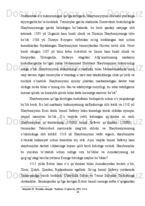 Toshkentda o’z hukmronligini qo’lga kiritgach, Shayboniyxyun Xuroson yurishiga
tayyorgarlik ko’ra boshladi. Temuriylar garchi shahzoda Xusravshoh boshchiligida
Shayboniyxonga   qarshi   birlashgan   bo’lsalarda,   bu   hech   qanday   natijaga   olib
kelmadi.   1505   yil   Urganch   ham   bosib   olindi   va   Xorazm   Shayboniyxonga   tobe
bo’ldi.   1506   yil   Xusayn   Boyqaro   vafotidan   so’ng   boshlangan   taxt   uchun
kurashlardan   foydalangan   Shayboniyxon   temuriylardan   Hirotni   tortib   oldi.   Hirot
bosib   olingan   1507   yil   birin   ketin   Astrobod   va   Jurjon   ham   bosib   olindi   va
Kaspiydan   Xitoygacha,   Sirdaryo   etagidan   Afg’onistonning   markaziy
hududlarigacha   bo’lgan   yerlar   Muhammad   Shohbaxt   Shayboniyxon   hukmronligi
ostiga   o’tdi.   Shayboniyxon   hukmronligi   o’rnatilishi   bilan   Movarounnahrda   uzoq
vaqt davom etgan temuriylar o’rtasidagi o’zaro taxt talashishlarga chek qo’yildi va
tinchlik   o’rnatildi.   Shayboniyxon   siyosiy   jihatdan   markazlashgan   davlat   tuza
olishga erishi bilan o’zining ilm -fan va adabiyotga moyilligi, bu soha vakillgarini
hurmat qilishi va homiylik qilishi bilan katta hurmatga sazovor bo’ldi 7
.
Shayboniyxon qo’lga kiritilgan hududlarni boshqarish uchun o’z yaqinlariga
bo’lib berdi. Bu hol markaziy hokimiyatning zaiflashuviga olib keldi  va 1510 yil
Shayboniyxon   Eron   shohi   Ismoil   Safaviy   bilan   kurashga   kirish   oldidan   ayniqsa,
yaqqol   namoyon   bo’ldi.   O’z   vaqtida   yetib   kelmagan   qo’shinlar   oz   sonli
Shayboniyxon   qo’shinlarining   (17000)   Ismoil   Safaviy   qo’shinlari-   (70000)   ,
tomonidan   Tahrirobod   mavzesida   mag’lub   etilishi   va   Shayboniyxonning
o’ldirilishiga   olib   keldi6.   1510   yil   Shayboniyxon   vafot   etgach,   shayboniylar
o’rtasida   hokimiyat   uchun   kurashlar   avj   oldi.   Ayni   vaqtda   Ismoil   Safaviy   ham
shayboniylar   davlati   ichkarisiga   hujum   qilib   kirib   kelishga   erishdi.   Shayboniylar
bu   yurishni   to’xtatish   uchun   sulhga   rozi   bo’ldilar   va   Amudaryoning   sul
qirg’og’idagi barcha yerlarni Eronga berishga majbur bo’ldilar7.
1511   yilda   Bobur   ham   o’z   qo’shinlari   bilan   Amudaryodan   kechib   o’tib,
Xisor,   Qulob,   Qunduz,   Badaxshonni   egalladi.   So’ng   Ismoil   Safaviy   yordamida
Samarqandga   yurish   boshladi.   Ubaydulla   Sulton   va   Temur   Sultonlar   Turkistonga
chekindilar. Samarqandni qo’lga kiritgan Bobur Ismoil nomiga xutba o’qitganidan
7
 Ahmedov B. Tarixdan saboqlar. Toshkent: O qituvchi, 1994.253-bʻ
16 