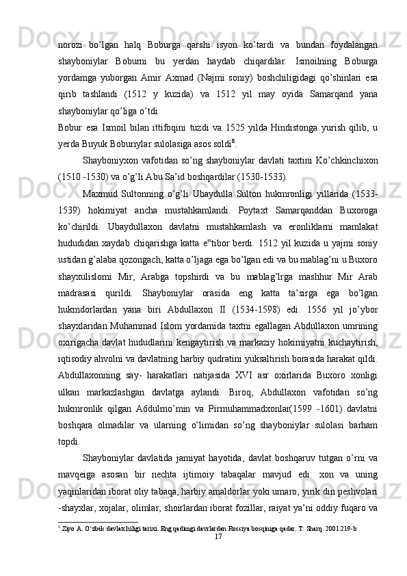 norozi   bo’lgan   halq   Boburga   qarshi   isyon   ko’tardi   va   bundan   foydalangan
shayboniylar   Boburni   bu   yerdan   haydab   chiqardilar.   Ismoilning   Boburga
yordamga   yuborgan   Amir   Axmad   (Najmi   soniy)   boshchiligidagi   qo’shinlari   esa
qirib   tashlandi   (1512   y   kuzida)   va   1512   yil   may   oyida   Samarqand   yana
shayboniylar qo’liga o’tdi.
Bobur   esa   Ismoil   bilan   ittifoqini   tuzdi   va   1525   yilda   Hindistonga   yurish   qilib,   u
yerda Buyuk Boburiylar sulolasiga asos soldi 8
.
Shayboniyxon vafotidan so’ng  shayboniylar   davlati  taxtini   Ko’chkinchixon
(1510 -1530) va o’g’li Abu Sa’id boshqardilar (1530-1533).
Maxmud   Sultonning   o’g’li   Ubaydulla   Sulton   hukmronligi   yillarida   (1533-
1539)   hokimiyat   ancha   mustahkamlandi.   Poytaxt   Samarqanddan   Buxoroga
ko’chirildi.   Ubaydullaxon   davlatni   mustahkamlash   va   eronliklarni   mamlakat
hududidan  xaydab   chiqarishga   katta   e tibor   berdi.  1512   yil   kuzida   u  yajmi   soniy‟
ustidan g’alaba qozongach, katta o’ljaga ega bo’lgan edi va bu mablag’ni u Buxoro
shayxulislomi   Mir,   Arabga   topshirdi   va   bu   mablag’lrga   mashhur   Mir   Arab
madrasasi   qurildi.   Shayboniylar   orasida   eng   katta   ta’sirga   ega   bo’lgan
hukmdorlardan   yana   biri   Abdullaxon   II   (1534-1598)   edi.   1556   yil   jo’ybor
shayxlaridan Muhammad Islom yordamida taxtni  egallagan Abdullaxon umrining
oxirigacha   davlat   hududlarini  kengaytirish   va  markaziy   hokimiyatni  kuchaytirish,
iqtisodiy ahvolni va davlatning harbiy qudratini yuksaltirish borasida harakat qildi.
Abdullaxonning   say-   harakatlari   natijasida   XVI   asr   oxirlarida   Buxoro   xonligi
ulkan   markazlashgan   davlatga   aylandi.   Biroq,   Abdullaxon   vafotidan   so’ng
hukmronlik   qilgan   A6dulmo’min   va   Pirmuhammadxonlar(1599   -1601)   davlatni
boshqara   olmadilar   va   ularning   o’limidan   so’ng   shayboniylar   sulolasi   barham
topdi.
Shayboniylar   davlatida   jamiyat   hayotida,   davlat   boshqaruv   tutgan   o’rni   va
mavqeiga   asosan   bir   nechta   ijtimoiy   tabaqalar   mavjud   edi:   xon   va   uning
yaqinlaridan iborat oliy tabaqa, harbiy amaldorlar yoki umaro, yirik din peshvolari
-shayxlar, xojalar, olimlar, shoirlardan iborat fozillar, raiyat ya’ni oddiy fuqaro va
8
 Ziyo A. O zbek davlatchiligi tarixi. Eng qadimgi davrlardan Rossiya bosqiniga qadar. T: Sharq. 2001.219-b	
ʻ
17 