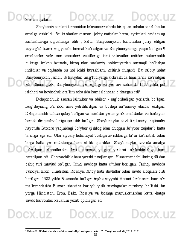kisman qullar.
Shayboniy xonlari tomonidan Movarounnahrda bir qator sohalarda islohotlar
amalga   oshirildi.   Bu   islohotlar   qisman   ijobiy  natijalar   bersa,   ayrimlari   davlatning
zaiflashuviga   oqibatlarga   olib   ,   keldi.   Shayboniyxon   tomonidan   joriy   etilgan
suyurg’ol tizimi eng yaxshi hizmat ko’rsatgan va Shayboniyxonga yaqin bo’lgan 9
amaldorlar   yoki   xon   xonadoni   vakillariga   turli   viloyatlar   ustidan   hukmronlik
qilishga   imkon   bersada,   biroq   ular   markaziy   hokimiyatdan   mustaqil   bo’lishga
intildilar   va   oqibatda   bu   hol   ichki   kurashlarni   keltirib   chiqardi.   Bu   salbiy   holat
Shayboniyxon Ismoil   Safaviydan  mag’lubiyatga  uchrashida  ham   ta’sir   ko’rsatgan
edi.   Shuningdek,   Shayboniyxon   yer   egaligi   va   yer-suv   sohasida   1507   yilda   pul
islohoti va keyinchalik ta’lim sohasida ham islohotlar o’tkazgan edi 9
.
Dehqonchilik   asosan   lalmikor   va   obikor   -   sug’oriladigan   yerlarda   bo’lgan.
Bug’doyning   o’n   ikki   navi   yetishtirilgan   va   boshqa   an anaviy   ekinlar   ekilgan.‟
Dehqonchilik uchun qulay bo’lgan va hosildor yerlar yirik amaldorlar va harbiylar
hamda din peshvolariga qarashli bo’lgan. Shayboniylar davlati ijtimoiy - iqtisodiy
hayotida   Buxoro   yaqinidagi   Jo’ybor   qishlog’idan   chiqqan   Jo’ybor   xojalar^i   katta
ta’sirga ega edi. Ular siyosiy hokimiyat boshqaruv ishlariga ta’sir ko’rsatish bilan
birga   katta   yer   mulklariga   ham   etalik   qilardilar.   Shayboniylar   davrida   amalga
oshirilgan   islohotlardan   biri   qarovsiz   yotgan   yerlarni   o’zlashtirishga   ham
qaratilgan edi. Chorvachilik ham yaxshi rivojlangan. Hunarmandchilikning 60 dan
oshiq   turi   mavjud   bo’lgan.   Ichki   savdoga   katta   e tibor   berilgan.   Tashqi   savdoda	
‟
Turkiya, Eron, Hindiston, Rossiya, Xitoy kabi davlatlar bilan savdo aloqalari olib
borilgan.   1588   yilda   Buxoroda   bo’lgan   ingliz   sayyohi   Antoni   Jenkinson   ham   o’z
ma’lumotlarida   Buxoro   shahrida   har   yili   yirik   savdogarlar   qurultoyi   bo’lishi,   bu
yerga   Hindiston,   Eron,   Balx,   Rossiya   va   boshqa   mamlakatlardan   katta   -katga
savdo karvonlari kelishini yozib qoldirgan edi.
9
 Eshov B. O zbekistonda davlat va mahalliy boshqaruv tarixi. T.: Yangi asr avlodi, 2012. 510 b	
ʻ
18