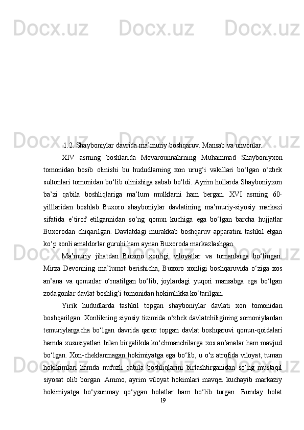 1.2. Shayboniylar davrida ma’muriy boshqaruv. Mansab va unvonlar.
XIV   asrning   boshlarida   Movarounnahrning   Muhammad   Shayboniyxon
tomonidan   bosib   olinishi   bu   hududlarning   xon   urug‘i   vakillari   bo‘lgan   o‘zbek
sultonlari tomonidan bo‘lib olinishiga sabab bo‘ldi. Ayrim hollarda Shayboniyxon
ba’zi   qabila   boshliqlariga   ma’lum   mulklarni   ham   bergan.   XVI   asrning   60-
yilllaridan   boshlab   Buxoro   shayboniylar   davlatining   ma’muriy-siyosiy   markazi
sifatida   e’tirof   etilgannidan   so‘ng   qonun   kuchiga   ega   bo‘lgan   barcha   hujjatlar
Buxorodan   chiqarilgan.   Davlatdagi   murakkab   boshqaruv   apparatini   tashkil   etgan
ko‘p sonli amaldorlar guruhi ham aynan Buxoroda markazlashgan.
Ma’muriy   jihatdan   Buxoro   xonligi   viloyatlar   va   tumanlarga   bo‘lingan.
Mirza   Devonning   ma’lumot   berishicha,   Buxoro   xonligi   boshqaruvida   o‘ziga   xos
an’ana   va   qonunlar   o‘rnatilgan   bo‘lib,   joylardagi   yuqori   mansabga   ega   bo‘lgan
zodagonlar davlat boshlig‘i tomonidan hokimlikka ko‘tarilgan.
Yirik   hududlarda   tashkil   topgan   shayboniylar   davlati   xon   tomonidan
boshqarilgan. Xonlikning siyosiy tizimida o‘zbek davlatchiligining somoniylardan
temuriylargacha   bo‘lgan   davrida   qaror   topgan   davlat   boshqaruvi   qonun-qoidalari
hamda xususiyatlari bilan birgalikda ko‘chmanchilarga xos an’analar ham mavjud
bo‘lgan. Xon-cheklanmagan hokimiyatga ega bo‘lib, u o‘z atrofida viloyat, tuman
hokikimlari   hamda   nufuzli   qabila   boshliqlarini   birlashtirganidan   so‘ng   mustaqil
siyosat   olib   borgan.   Ammo,   ayrim   viloyat   hokimlari   mavqei   kuchayib   markaziy
hokimiyatga   bo‘ysunmay   qo‘ygan   holatlar   ham   bo‘lib   turgan.   Bunday   holat
19 