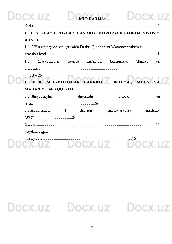 MUNDARIJA :
Kirish.........................................................................................................................2
I.   BOB.   SHAYBONIYLAR   DAVRIDA   MOVORAUNNAHRDA   SIYOSIY
AHVOL
1.1. XV asrning ikkinchi yarmida Dashti Qipchoq va Movoraunnahrdagi
siyosiy ahvol..............................................................................................................4
1.2.   Shayboniylar   davrida   ma’muriy   boshqaruv.   Mansab   va
unvonlar.   .....................................................................................................................
.....10 – 25
II.   BOB.   SHAYBONIYLAR   DAVRIDA   IJTIMOIY-IQTISODIY   VA
MADANIY TARAQQIYOT
2.1.Shayboniylar   davlatida   ilm-fan   va
ta’lim...........................................................26
2.2.Abdullaxon   II   davrida   ijtimoiy-siyosiy,   madaniy
hayot.....................................39 
Xulosa .....................................................................................................................44
Foydalanilgan
adabiyotlar........................................................................................46
2 