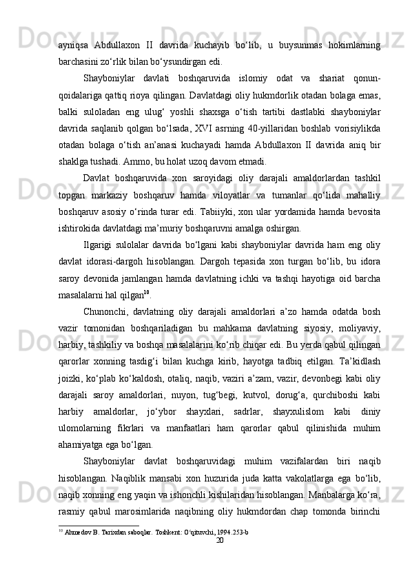 ayniqsa   Abdullaxon   II   davrida   kuchayib   bo‘lib,   u   buysunmas   hokimlarning
barchasini zo‘rlik bilan bo‘ysundirgan edi.
Shayboniylar   davlati   boshqaruvida   islomiy   odat   va   shariat   qonun-
qoidalariga qattiq rioya qilingan. Davlatdagi oliy hukmdorlik otadan bolaga emas,
balki   suloladan   eng   ulug‘   yoshli   shaxsga   o‘tish   tartibi   dastlabki   shayboniylar
davrida   saqlanib   qolgan   bo‘lsada,   XVI   asrning   40-yillaridan   boshlab   vorisiylikda
otadan   bolaga   o‘tish   an’anasi   kuchayadi   hamda   Abdullaxon   II   davrida   aniq   bir
shaklga tushadi. Ammo, bu holat uzoq davom etmadi.
Davlat   boshqaruvida   xon   saroyidagi   oliy   darajali   amaldorlardan   tashkil
topgan   markaziy   boshqaruv   hamda   viloyatlar   va   tumanlar   qo‘lida   mahalliy
boshqaruv asosiy  o‘rinda turar  edi. Tabiiyki, xon ular  yordamida  hamda bevosita
ishtirokida davlatdagi ma’muriy boshqaruvni amalga oshirgan.
Ilgarigi   sulolalar   davrida   bo‘lgani   kabi   shayboniylar   davrida   ham   eng   oliy
davlat   idorasi-dargoh   hisoblangan.   Dargoh   tepasida   xon   turgan   bo‘lib,   bu   idora
saroy   devonida   jamlangan   hamda   davlatning   ichki   va   tashqi   hayotiga   oid   barcha
masalalarni hal qilgan 10
.
Chunonchi,   davlatning   oliy   darajali   amaldorlari   a’zo   hamda   odatda   bosh
vazir   tomonidan   boshqariladigan   bu   mahkama   davlatning   siyosiy,   moliyaviy,
harbiy, tashkiliy va boshqa masalalarini ko‘rib chiqar edi. Bu yerda qabul qilingan
qarorlar   xonning   tasdig‘i   bilan   kuchga   kirib,   hayotga   tadbiq   etilgan.   Ta’kidlash
joizki, ko‘plab ko‘kaldosh, otaliq, naqib, vaziri a’zam, vazir, devonbegi  kabi oliy
darajali   saroy   amaldorlari,   nuyon,   tug‘begi,   kutvol,   dorug‘a,   qurchiboshi   kabi
harbiy   amaldorlar,   jo‘ybor   shayxlari,   sadrlar,   shayxulislom   kabi   diniy
ulomolarning   fikrlari   va   manfaatlari   ham   qarorlar   qabul   qilinishida   muhim
ahamiyatga ega bo‘lgan.
Shayboniylar   davlat   boshqaruvidagi   muhim   vazifalardan   biri   naqib
hisoblangan.   Naqiblik   mansabi   xon   huzurida   juda   katta   vakolatlarga   ega   bo‘lib,
naqib xonning eng yaqin va ishonchli kishilaridan hisoblangan. Manbalarga ko‘ra,
rasmiy   qabul   marosimlarida   naqibning   oliy   hukmdordan   chap   tomonda   birinchi
10
 Ahmedov B. Tarixdan saboqlar. Toshkent: O qituvchi, 1994.253-bʻ
20 