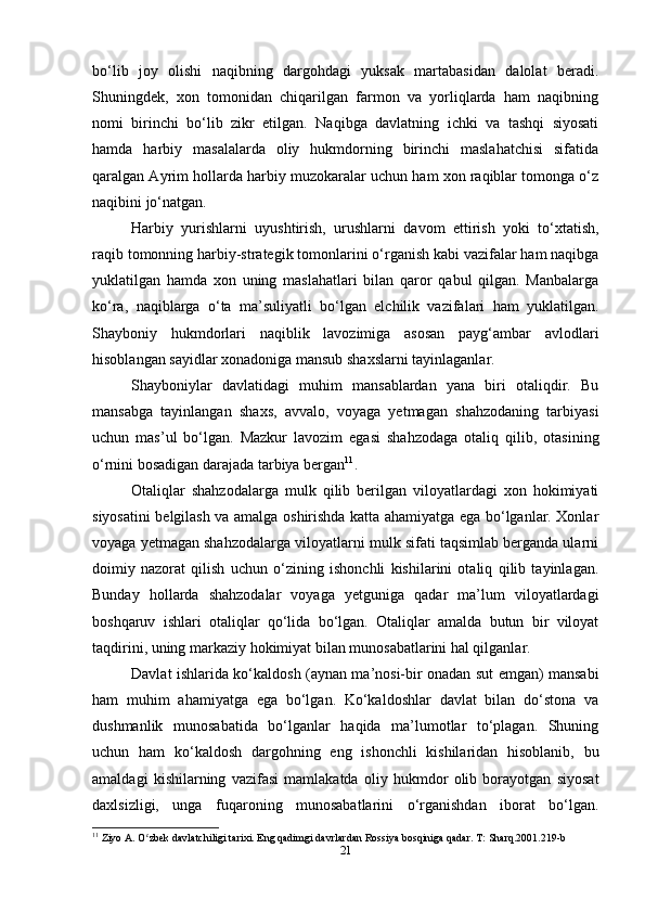 bo‘lib   joy   olishi   naqibning   dargohdagi   yuksak   martabasidan   dalolat   beradi.
Shuningdek,   xon   tomonidan   chiqarilgan   farmon   va   yorliqlarda   ham   naqibning
nomi   birinchi   bo‘lib   zikr   etilgan.   Naqibga   davlatning   ichki   va   tashqi   siyosati
hamda   harbiy   masalalarda   oliy   hukmdorning   birinchi   maslahatchisi   sifatida
qaralgan Ayrim hollarda harbiy muzokaralar uchun ham xon raqiblar tomonga o‘z
naqibini jo‘natgan.
Harbiy   yurishlarni   uyushtirish,   urushlarni   davom   ettirish   yoki   to‘xtatish,
raqib tomonning harbiy-strategik tomonlarini o‘rganish kabi vazifalar ham naqibga
yuklatilgan   hamda   xon   uning   maslahatlari   bilan   qaror   qabul   qilgan.   Manbalarga
ko‘ra,   naqiblarga   o‘ta   ma’suliyatli   bo‘lgan   elchilik   vazifalari   ham   yuklatilgan.
Shayboniy   hukmdorlari   naqiblik   lavozimiga   asosan   payg‘ambar   avlodlari
hisoblangan sayidlar xonadoniga mansub shaxslarni tayinlaganlar.
Shayboniylar   davlatidagi   muhim   mansablardan   yana   biri   otaliqdir.   Bu
mansabga   tayinlangan   shaxs,   avvalo,   voyaga   yetmagan   shahzodaning   tarbiyasi
uchun   mas’ul   bo‘lgan.   Mazkur   lavozim   egasi   shahzodaga   otaliq   qilib,   otasining
o‘rnini bosadigan darajada tarbiya bergan 11
.
Otaliqlar   shahzodalarga   mulk   qilib   berilgan   viloyatlardagi   xon   hokimiyati
siyosatini belgilash va amalga oshirishda katta ahamiyatga ega bo‘lganlar. Xonlar
voyaga yetmagan shahzodalarga viloyatlarni mulk sifati taqsimlab berganda ularni
doimiy   nazorat   qilish   uchun   o‘zining   ishonchli   kishilarini   otaliq   qilib   tayinlagan.
Bunday   hollarda   shahzodalar   voyaga   yetguniga   qadar   ma’lum   viloyatlardagi
boshqaruv   ishlari   otaliqlar   qo‘lida   bo‘lgan.   Otaliqlar   amalda   butun   bir   viloyat
taqdirini, uning markaziy hokimiyat bilan munosabatlarini hal qilganlar.
Davlat ishlarida ko‘kaldosh (aynan ma’nosi-bir onadan sut emgan) mansabi
ham   muhim   ahamiyatga   ega   bo‘lgan.   Ko‘kaldoshlar   davlat   bilan   do‘stona   va
dushmanlik   munosabatida   bo‘lganlar   haqida   ma’lumotlar   to‘plagan.   Shuning
uchun   ham   ko‘kaldosh   dargohning   eng   ishonchli   kishilaridan   hisoblanib,   bu
amaldagi   kishilarning   vazifasi   mamlakatda   oliy   hukmdor   olib   borayotgan   siyosat
daxlsizligi,   unga   fuqaroning   munosabatlarini   o‘rganishdan   iborat   bo‘lgan.
11
 Ziyo A. O zbek davlatchiligi tarixi. Eng qadimgi davrlardan Rossiya bosqiniga qadar. T: Sharq.2001.219-bʻ
21 