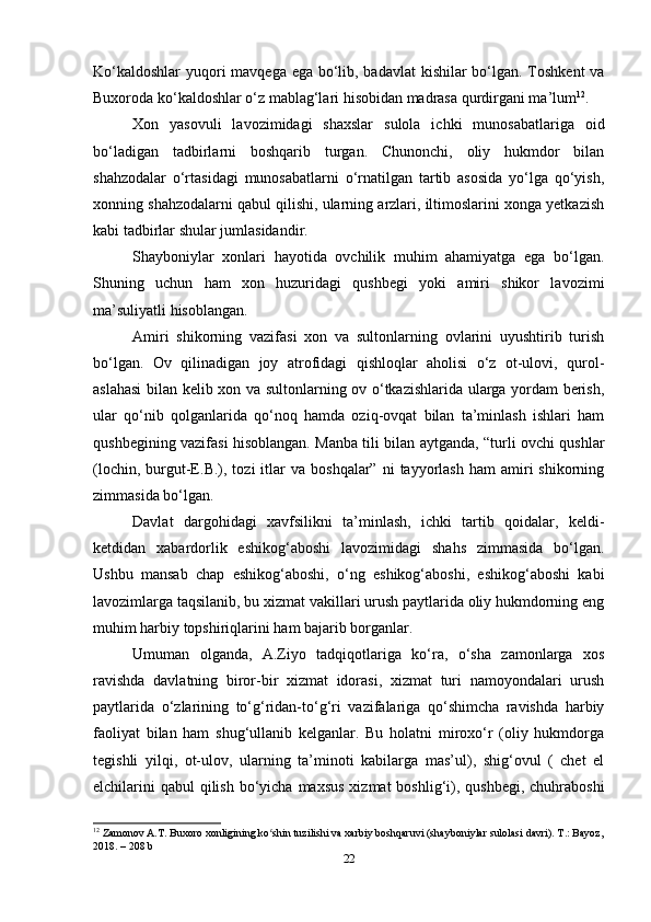 Ko‘kaldoshlar  yuqori  mavqega ega bo‘lib, badavlat  kishilar bo‘lgan. Toshkent  va
Buxoroda ko‘kaldoshlar o‘z mablag‘lari hisobidan madrasa qurdirgani ma’lum 12
.
Xon   yasovuli   lavozimidagi   shaxslar   sulola   ichki   munosabatlariga   oid
bo‘ladigan   tadbirlarni   boshqarib   turgan.   Chunonchi,   oliy   hukmdor   bilan
shahzodalar   o‘rtasidagi   munosabatlarni   o‘rnatilgan   tartib   asosida   yo‘lga   qo‘yish,
xonning shahzodalarni qabul qilishi, ularning arzlari, iltimoslarini xonga yetkazish
kabi tadbirlar shular jumlasidandir.
Shayboniylar   xonlari   hayotida   ovchilik   muhim   ahamiyatga   ega   bo‘lgan.
Shuning   uchun   ham   xon   huzuridagi   qushbegi   yoki   amiri   shikor   lavozimi
ma’suliyatli hisoblangan.
Amiri   shikorning   vazifasi   xon   va   sultonlarning   ovlarini   uyushtirib   turish
bo‘lgan.   Ov   qilinadigan   joy   atrofidagi   qishloqlar   aholisi   o‘z   ot-ulovi,   qurol-
aslahasi  bilan kelib xon va sultonlarning ov o‘tkazishlarida ularga yordam berish,
ular   qo‘nib   qolganlarida   qo‘noq   hamda   oziq-ovqat   bilan   ta’minlash   ishlari   ham
qushbegining vazifasi hisoblangan. Manba tili bilan aytganda, “turli ovchi qushlar
(lochin,  burgut-E.B.),  tozi   itlar  va   boshqalar”  ni  tayyorlash  ham  amiri   shikorning
zimmasida bo‘lgan.
Davlat   dargohidagi   xavfsilikni   ta’minlash,   ichki   tartib   qoidalar,   keldi-
ketdidan   xabardorlik   eshikog‘aboshi   lavozimidagi   shahs   zimmasida   bo‘lgan.
Ushbu   mansab   chap   eshikog‘aboshi,   o‘ng   eshikog‘aboshi,   eshikog‘aboshi   kabi
lavozimlarga taqsilanib, bu xizmat vakillari urush paytlarida oliy hukmdorning eng
muhim harbiy topshiriqlarini ham bajarib borganlar.
Umuman   olganda,   A.Ziyo   tadqiqotlariga   ko‘ra,   o‘sha   zamonlarga   xos
ravishda   davlatning   biror-bir   xizmat   idorasi,   xizmat   turi   namoyondalari   urush
paytlarida   o‘zlarining   to‘g‘ridan-to‘g‘ri   vazifalariga   qo‘shimcha   ravishda   harbiy
faoliyat   bilan   ham   shug‘ullanib   kelganlar.   Bu   holatni   miroxo‘r   (oliy   hukmdorga
tegishli   yilqi,   ot-ulov,   ularning   ta’minoti   kabilarga   mas’ul),   shig‘ovul   (   chet   el
elchilarini  qabul  qilish  bo‘yicha  maxsus  xizmat  boshlig‘i), qushbegi,  chuhraboshi
12
 Zamonov A.T. Buxoro xonligining ko shin tuzilishi va xarbiy boshqaruvi (shayboniylar sulolasi davri). T.: Bayoz,ʻ
2018. – 208 b
22 