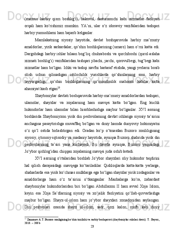 (maxsus   harbiy   qism   boshlig‘i),   bakovul,   dasturxonchi   kabi   xizmatlar   faoliyati
orqali   ham   ko‘rishimiz   mumkin.   YA’ni,   ular   o‘z   idoraviy   vazifalaridan   tashqari
harbiy yumushlarni ham bajarib kelganlar.
Mamlakatning   siyosiy   hayotida,   davlat   boshqaruvida   harbiy   ma’muriy
amaldorlar, yirik sarkardalar, qo‘shin boshliqlarining (umaro) ham o‘rni katta edi.
Dargohdagi harbiy ishlar  bilaan bog‘liq chuhraboshi  va qurchiboshi  (qurol-aslaha
xizmati boshlig‘i) vazifalaridan tashqari jibachi, jarchi, qorovulbegi, tug‘begi kabi
xizmatlar ham bo‘lgan. Ichki va tashqi xavfni bartaraf etishda, yangi yerlarni bosib
olish   uchun   qilinadigan   istilochilik   yurishlarda   qo‘shinlarning   soni,   harbiy
tayyorgarligi,   qo‘shin   boshliqlarining   qo‘mondonlik   mahorati   kabilar   katta
ahamiyat kasb etgan 13
.
Shayboniylar davlati boshqaruvida harbiy-ma’muriy amaldorlardan tashqari,
ulamolar,   shayxlar   va   xojalarning   ham   mavqei   katta   bo‘lgan.   Eng   kuchli
hukmdorlar   ham   ulamolar   bilan   hisoblashishga   majbur   bo‘lganlar.   XVI   asrning
boshlarida Shayboniyxon yirik din peshvolarning  davlat  ishlariga siyosiy  ta’sirini
anchagina   pasaytirishga   muvaffaq   bo‘lgan   va   diniy   hamda   dunyoviy   hokimiyatni
o‘z   qo‘l   ostida   birlashtirgan   edi.   Oradan   ko‘p   o‘tmasdan   Buxoro   xonliligining
siyosiy, ijtimoiy-iqtisodiy va madaniy hayotida, ayniqsa Buxoro shahrida yirik din
peshvolarining   ta’siri   yana   kuchayadi.   Bu   davrda   ayniqsa,   Buxoro   yaqinidagi
Jo‘ybor qishlog‘idan chiqqan xojalarning mavqei juda oshib ketadi.
XVI   asrning   o‘rtalaridan   boshlab   Jo‘ybor   shayxlari   oliy   hukmdor   taqdirini
hal   qilish   darajasidagi   mavqega   ko‘tariladilar.   Qishloqlarda   katta-katta   yerlarga,
shaharlarda esa yirik ko‘chmas mulklarga ega bo‘lgan shayxlar yirik zodagonlar va
amaldorlarga   ham   o‘z   ta’sirini   o‘tkazganlar.   Manbalarga   ko‘ra,   zabardast
shayboniylar   hukmdorlaridan   biri   bo‘lgan   Abdullaxon   II   ham   avval   Xoja   Islom,
keyin   esa   Xoja   Sa’dlarning   siyosiy   va   xo‘jalik   faoliyatini   qo‘llab-quvvatlashga
majbur   bo‘lgan.   Shayx-ul-islom   ham   jo‘ybor   shayxlari   xonadonidan   saylangan.
Din   peshvolari   orasida   shayx   ul-islom,   sadr,   qozi   kalon,   mufti   kabi   diniy
13
 Zamonov A.T. Buxoro xonligining ko shin tuzilishi va xarbiy boshqaruvi (shayboniylar sulolasi davri). T.: Bayoz,ʻ
2018. – 208 b
23 