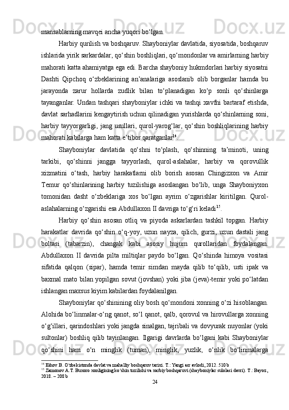 mansablarning mavqei ancha yuqori bo‘lgan.
Harbiy qurilish va boshqaruv. Shayboniylar davlatida, siyosatida, boshqaruv
ishlarida yirik sarkardalar, qo‘shin boshliqlari, qo‘mondonlar va amirlarning harbiy
mahorati katta ahamiyatga ega edi. Barcha shayboniy hukmdorlari harbiy siyosatni
Dashti   Qipchoq   o‘zbeklarining   an’analariga   asoslanib   olib   borganlar   hamda   bu
jarayonda   zarur   hollarda   zudlik   bilan   to‘planadigan   ko‘p   sonli   qo‘shinlarga
tayanganlar.   Undan   tashqari   shayboniylar   ichki   va   tashqi   xavfni   bartaraf   etishda,
davlat sarhadlarini kengaytirish uchun qilinadigan yurishlarda qo‘shinlarning soni,
harbiy  tayyorgarligi,  jang  usullari,  qurol-yarog‘lar,  qo‘shin   boshliqlarining  harbiy
mahorati kabilarga ham katta e’tibor qaratganlar 14
.
Shayboniylar   davlatida   qo‘shni   to‘plash,   qo‘shinning   ta’minoti,   uning
tarkibi,   qo‘shinni   jangga   tayyorlash,   qurol-aslahalar,   harbiy   va   qorovullik
xizmatini   o‘tash,   harbiy   harakatlarni   olib   borish   asosan   Chingizxon   va   Amir
Temur   qo‘shinlarining   harbiy   tuzilishiga   asoslangan   bo‘lib,   unga   Shayboniyxon
tomonidan   dasht   o‘zbeklariga   xos   bo‘lgan   ayrim   o‘zgarishlar   kiritilgan.   Qurol-
aslahalarning o‘zgarishi esa Abdullaxon II davriga to‘g‘ri keladi 15
.
Harbiy   qo‘shin   asosan   otliq   va   piyoda   askarlardan   tashkil   topgan.   Harbiy
harakatlar   davrida   qo‘shin   o‘q-yoy,   uzun   nayza,   qilich,   gurzi,   uzun   dastali   jang
boltasi   (tabarzin),   changak   kabi   asosiy   hujum   qurollaridan   foydalangan.
Abdullaxon   II   davrida   pilta   miltiqlar   paydo   bo‘lgan.   Qo‘shinda   himoya   vositasi
sifatida   qalqon   (sipar),   hamda   temir   simdan   mayda   qilib   to‘qilib,   usti   ipak   va
baxmal mato bilan yopilgan sovut (jovshan)  yoki jiba (jeva)-temir yoki po‘latdan
ishlangan maxsus kiyim kabilardan foydalanilgan.
Shayboniylar qo‘shinining oliy bosh qo‘mondoni xonning o‘zi hisoblangan.
Alohida bo‘linmalar-o‘ng qanot, so‘l qanot, qalb, qorovul va hirovullarga xonning
o‘g‘illari, qarindoshlari yoki jangda sinalgan, tajribali va dovyurak nuyonlar (yoki
sultonlar)  boshliq qilib tayinlangan. Ilgarigi davrlarda bo‘lgani kabi  Shayboniylar
qo‘shini   ham   o‘n   minglik   (tuman),   minglik,   yuzlik,   o‘nlik   bo‘linmalarga
14
 Eshov B. O zbekistonda davlat va mahalliy boshqaruv tarixi. T.: Yangi asr avlodi, 2012. 510 bʻ
15
 Zamonov A.T. Buxoro xonligining ko shin tuzilishi va xarbiy boshqaruvi (shayboniylar sulolasi davri). T.: Bayoz,	
ʻ
2018. – 208 b
24 