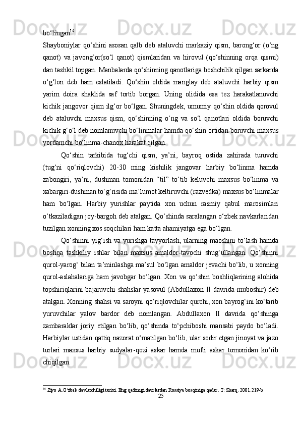 bo‘lingan 16
.
Shayboniylar   qo‘shini   asosan   qalb   deb   ataluvchi   markaziy   qism,   barong‘or   (o‘ng
qanot)   va   javong‘or(so‘l   qanot)   qismlaridan   va   hirovul   (qo‘shinning   orqa   qismi)
dan tashkil topgan. Manbalarda qo‘shinning qanotlariga boshchilik qilgan sarkarda
o‘g‘lon   deb   ham   eslatiladi.   Qo‘shin   oldida   manglay   deb   ataluvchi   harbiy   qism
yarim   doira   shaklida   saf   tortib   borgan.   Uning   olidida   esa   tez   harakatlanuvchi
kichik jangovor qism ilg‘or bo‘lgan. Shuningdek, umumiy qo‘shin oldida qorovul
deb   ataluvchi   maxsus   qism,   qo‘shinning   o‘ng   va   so‘l   qanotlari   oldida   boruvchi
kichik g‘o‘l deb nomlanuvchi bo‘linmalar hamda qo‘shin ortidan boruvchi maxsus
yordamchi bo‘linma-chanox harakat qilgan.
Qo‘shin   tarkibida   tug‘chi   qism,   ya’ni,   bayroq   ostida   zahirada   turuvchi
(tug‘ni   qo‘riqlovchi)   20-30   ming   kishilik   jangovar   harbiy   bo‘linma   hamda
zabongiri,   ya’ni,   dushman   tomonidan   “til”   to‘tib   keluvchi   maxsus   bo‘linma   va
xabargiri-dushman to‘g‘risida ma’lumot keltiruvchi (razvedka) maxsus bo‘linmalar
ham   bo‘lgan.   Harbiy   yurishlar   paytida   xon   uchun   rasmiy   qabul   marosimlari
o‘tkaziladigan joy-bargoh deb atalgan. Qo‘shinda saralangan o‘zbek navkarlaridan
tuzilgan xonning xos soqchilari ham katta ahamiyatga ega bo‘lgan.
Qo‘shinni   yig‘ish   va  yurishga  tayyorlash,  ularning  maoshini  to‘lash  hamda
boshqa   tashkiliy   ishlar   bilan   maxsus   amaldor-tavochi   shug‘ullangan.   Qo‘shinni
qurol-yarog‘ bilan ta’minlashga ma’sul bo‘lgan amaldor jevachi bo‘lib, u xonning
qurol-aslahalariga   ham   javobgar   bo‘lgan.   Xon   va   qo‘shin   boshliqlarining   alohida
topshiriqlarini   bajaruvchi   shahslar   yasovul   (Abdullaxon   II   davrida-muboshir)   deb
atalgan. Xonning shahsi va saroyni qo‘riqlovchilar qurchi, xon bayrog‘ini ko‘tarib
yuruvchilar   yalov   bardor   deb   nomlangan.   Abdullaxon   II   davrida   qo‘shinga
zambaraklar   joriy   etilgan   bo‘lib,   qo‘shinda   to‘pchiboshi   mansabi   paydo   bo‘ladi.
Harbiylar ustidan qattiq nazorat o‘rnatilgan bo‘lib, ular sodir etgan jinoyat va jazo
turlari   maxsus   harbiy   sudyalar-qozi   askar   hamda   mufti   askar   tomonidan   ko‘rib
chiqilgan.
16
 Ziyo A.O zbek davlatchiligi tarixi. Eng qadimgi davrlardan Rossiya bosqiniga qadar. T: Sharq. 2001.219-bʻ
25 