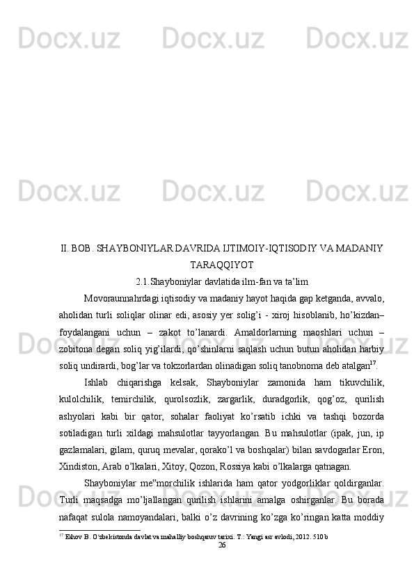 II. BOB. SHAYBONIYLAR DAVRIDA IJTIMOIY-IQTISODIY VA MADANIY
TARAQQIYOT
2.1.Shayboniylar davlatida ilm-fan va ta’lim
Movoraunnahrdagi iqtisodiy va madaniy hayot haqida gap ketganda, avvalo,
aholidan   turli   soliqlar   olinar   edi,   asosiy   yer   solig’i   -   xiroj   hisoblanib,   ho’kizdan–
foydalangani   uchun   –   zakot   to’lanardi.   Amaldorlarning   maoshlari   uchun   –
zobitona degan soliq  yig’ilardi, qo’shinlarni  saqlash  uchun  butun aholidan harbiy
soliq undirardi, bog’lar va tokzorlardan olinadigan soliq tanobnoma deb atalgan 17
.
Ishlab   chiqarishga   kelsak,   Shayboniylar   zamonida   ham   tikuvchilik,
kulolchilik,   temirchilik,   qurolsozlik,   zargarlik,   duradgorlik,   qog’oz,   qurilish
ashyolari   kabi   bir   qator,   sohalar   faoliyat   ko’rsatib   ichki   va   tashqi   bozorda
sotiladigan   turli   xildagi   mahsulotlar   tayyorlangan.   Bu   mahsulotlar   (ipak,   jun,   ip
gazlamalari, gilam, quruq mevalar, qorako’l va boshqalar) bilan savdogarlar Eron,
Xindiston, Arab o’lkalari, Xitoy, Qozon, Rossiya kabi o’lkalarga qatnagan.
Shayboniylar   me morchilik   ishlarida   ham   qator   yodgorliklar   qoldirganlar.‟
Turli   maqsadga   mo’ljallangan   qurilish   ishlarini   amalga   oshirganlar.   Bu   borada
nafaqat  sulola namoyandalari, balki  o’z davrining ko’zga  ko’ringan katta moddiy
17
 Eshov B. O zbekistonda davlat va mahalliy boshqaruv tarixi. T.: Yangi asr avlodi, 2012. 510 b	
ʻ
26