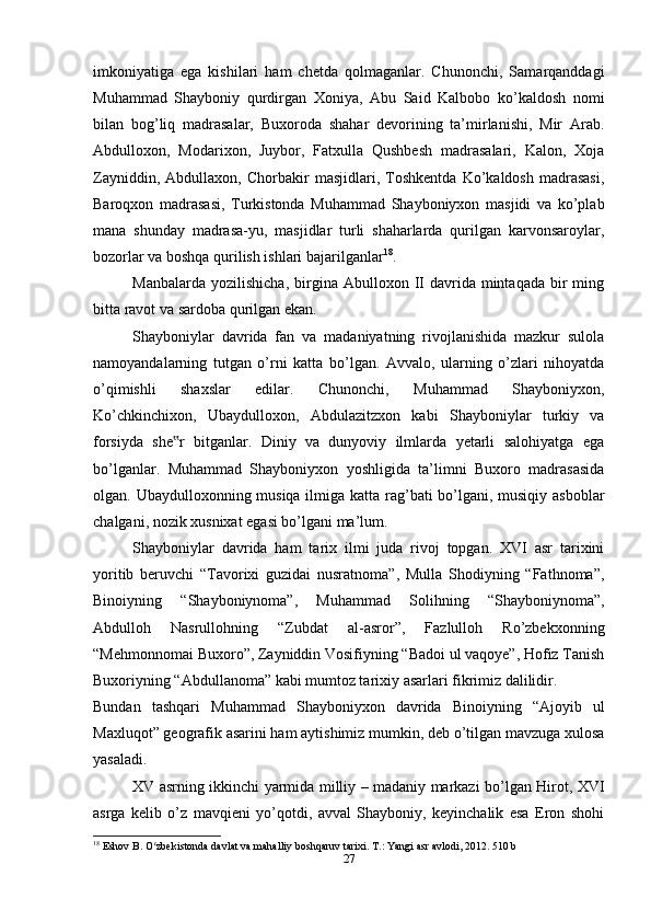 imkoniyatiga   ega   kishilari   ham   chetda   qolmaganlar.   Chunonchi,   Samarqanddagi
Muhammad   Shayboniy   qurdirgan   Xoniya,   Abu   Said   Kalbobo   ko’kaldosh   nomi
bilan   bog’liq   madrasalar,   Buxoroda   shahar   devorining   ta’mirlanishi,   Mir   Arab.
Abdulloxon,   Modarixon,   Juybor,   Fatxulla   Qushbesh   madrasalari,   Kalon,   Xoja
Zayniddin,   Abdullaxon,   Chorbakir   masjidlari,   Toshkentda   Ko’kaldosh   madrasasi,
Baroqxon   madrasasi,   Turkistonda   Muhammad   Shayboniyxon   masjidi   va   ko’plab
mana   shunday   madrasa-yu,   masjidlar   turli   shaharlarda   qurilgan   karvonsaroylar,
bozorlar va boshqa qurilish ishlari bajarilganlar 18
.
Manbalarda  yozilishicha,  birgina  Abulloxon  II   davrida   mintaqada   bir  ming
bitta ravot va sardoba qurilgan ekan.
Shayboniylar   davrida   fan   va   madaniyatning   rivojlanishida   mazkur   sulola
namoyandalarning   tutgan   o’rni   katta   bo’lgan.   Avvalo,   ularning   o’zlari   nihoyatda
o’qimishli   shaxslar   edilar.   Chunonchi,   Muhammad   Shayboniyxon,
Ko’chkinchixon,   Ubaydulloxon,   Abdulazitzxon   kabi   Shayboniylar   turkiy   va
forsiyda   she r   bitganlar.   Diniy   va   dunyoviy   ilmlarda   yetarli   salohiyatga   ega‟
bo’lganlar.   Muhammad   Shayboniyxon   yoshligida   ta’limni   Buxoro   madrasasida
olgan. Ubaydulloxonning musiqa ilmiga katta rag’bati bo’lgani, musiqiy asboblar
chalgani, nozik xusnixat egasi bo’lgani ma’lum.
Shayboniylar   davrida   ham   tarix   ilmi   juda   rivoj   topgan.   XVI   asr   tarixini
yoritib   beruvchi   “Tavorixi   guzidai   nusratnoma”,   Mulla   Shodiyning   “Fathnoma”,
Binoiyning   “Shayboniynoma”,   Muhammad   Solihning   “Shayboniynoma”,
Abdulloh   Nasrullohning   “Zubdat   al-asror”,   Fazlulloh   Ro’zbekxonning
“Mehmonnomai Buxoro”, Zayniddin Vosifiyning “Badoi ul vaqoye”, Hofiz Tanish
Buxoriyning “Abdullanoma” kabi mumtoz tarixiy asarlari fikrimiz dalilidir.
Bundan   tashqari   Muhammad   Shayboniyxon   davrida   Binoiyning   “Ajoyib   ul
Maxluqot” geografik asarini ham aytishimiz mumkin, deb o’tilgan mavzuga xulosa
yasaladi.
XV asrning ikkinchi yarmida milliy – madaniy markazi bo’lgan Hirot, XVI
asrga   kelib   o’z   mavqieni   yo’qotdi,   avval   Shayboniy,   keyinchalik   esa   Eron   shohi
18
 Eshov B. O zbekistonda davlat va mahalliy boshqaruv tarixi. T.: Yangi asr avlodi, 2012. 510 b	
ʻ
27 