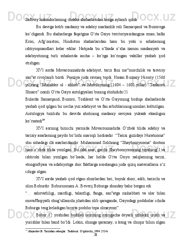 Safoviy hukmdorlarning chekka shaharlaridan biriga aylanib qoldi.
Bu davrga kelib madaniy va adabiy markazlik roli Samarqand va Buxoroga
ko’chgandi. Bu shaharlarga faqatgina O’rta Osiyo territoriyasidangina emas, balki
Eron,   Afg’oniston,   Hindiston   shaharlaridan   ham   bu   yoki   u   sohalarning
ishtiyoqmandlari   kelar   edilar.   Natijada   bu   o’lkada   o’sha   zamon   madaniyati   va
adabiyotining   turli   sohalarida   ancha   –   ko’zga   ko’ringan   vakillar   yashab   ijod
etishgan.
XVI   asrda   Movarounnahrda   adabiyot,   tarix   fani   me morchilik   va   tasviriy‟
san at   rivojlanib  bordi.  Poeziya   juda  ravnaq   topdi.  Hasan   Buxoriy  Nisoriy   (1566	
‟
yil)ning   “Muzakkir   ul   -   ahbob”   va   Mutribiyning   (1604   –   1605   yillar)   “Tazkiroti
Shuaro” nomli O’rta Osiyo antolgiyalari buning shohididir21.
Bularda   Samarqand,   Buxoro,   Toshkent   va   O’rta   Osiyoning   boshqa   shaharlarida
yashab ijod qilgan bir necha yuz adabiyot va fan arboblarining nomlari keltirilgan.
Antologiya   tuzilishi   bu   davrda   aholining   madaniy   saviyasi   yuksak   ekanligini
ko’rsatadi 19
.
XVI   asrning   birinchi   yarmida   Movarounnahrda   O’zbek   tilida   adabiy   va
tarixiy asarlarning paydo bo’lishi maroqli hodisadir. “Tarixi guzidayi Nuratnoma”
shu   sohadagi   ilk   asarlaridandir.   Muhammad   Solihning   “Shayboniynoma”   dostoni
ham o’zbek tilida yozilgan. Bu ikki asar, garchi Shayboniyxonning topshirig’I va
ishtiroki   bilan   yozilgan   bo’lsada,   har   holda   O’rta   Osiyo   xalqlarining   tarixi,
etnografiyasi va adabiyotiga doir faktlarga asoslangan juda qiziq materiallarni o’z
ichiga olgan.
XVI asrda yashab ijod etgan shoirlardan biri, buyuk shoir, adib, tarixchi va
olim Boburdir. Boburnomani A. Beverij Boburga shunday baho bergan edi:
“…   sahovatliligi,   mardligi,   talantligi,   fanga,   san atga   muhabbati   va   ular   bilan	
‟
muvaffaqiyatli shug’ullanishi jihatidan olib qaraganda, Osiyodagi podsholar ichida
Boburga teng keladigan birorta podsho topa olmaymiz”.
Bobur   12   yoshidan   boshlab   umrining   oxirigacha   deyarli   uzluksiz   urush   va
yurishlar bilan band bo’ldi. Lekin, shunga qaramay, u keng va chuqur bilim olgan
19
 Ahmedov B. Tarixdan saboqlar. Toshkent: O qituvchi, 1994.253-b	
ʻ
28 